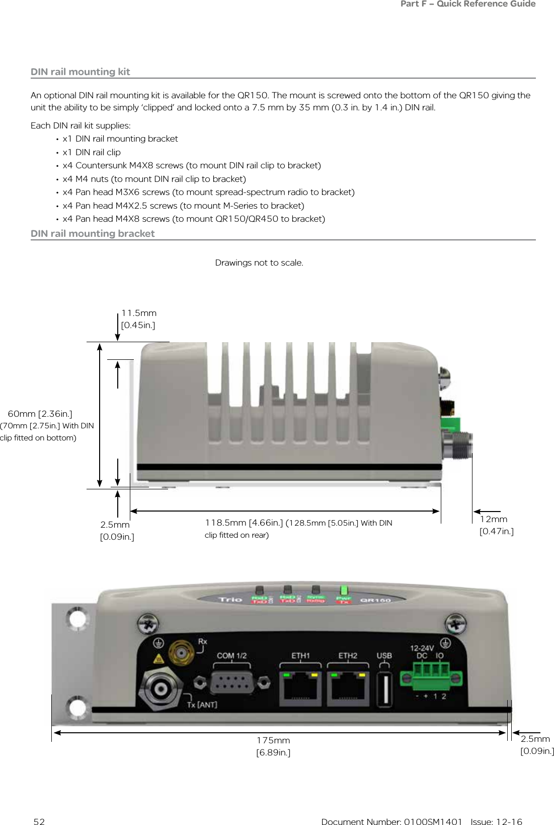  52  Document Number: 0100SM1401   Issue: 12-16Part F – Quick Reference Guide DIN rail mounting kitAn optional DIN rail mounting kit is available for the QR150. The mount is screwed onto the bottom of the QR150 giving the unit the ability to be simply ‘clipped’ and locked onto a 7.5 mm by 35 mm (0.3 in. by 1.4 in.) DIN rail.Each DIN rail kit supplies:•  x1 DIN rail mounting bracket•  x1 DIN rail clip•  x4 Countersunk M4X8 screws (to mount DIN rail clip to bracket)•  x4 M4 nuts (to mount DIN rail clip to bracket)•  x4 Pan head M3X6 screws (to mount spread-spectrum radio to bracket)•  x4 Pan head M4X2.5 screws (to mount M-Series to bracket)•  x4 Pan head M4X8 screws (to mount QR150/QR450 to bracket)Drawings not to scale.118.5mm [4.66in.] (128.5mm [5.05in.] With DIN clip fitted on rear)12mm [0.47in.]2.5mm [0.09in.]60mm [2.36in.]175mm [6.89in.]DIN rail mounting bracket(70mm [2.75in.] With DIN clip fitted on bottom)2.5mm [0.09in.]11.5mm [0.45in.]