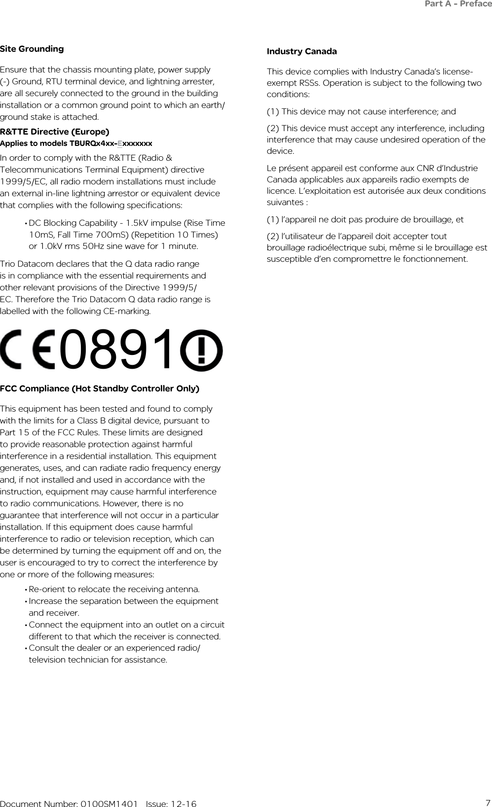 7   Document Number: 0100SM1401   Issue: 12-16Part A - PrefaceSite GroundingEnsure that the chassis mounting plate, power supply (-) Ground, RTU terminal device, and lightning arrester, are all securely connected to the ground in the building installation or a common ground point to which an earth/ground stake is attached. R&amp;TTE Directive (Europe) Applies to models TBURQx4xx-ExxxxxxxIn order to comply with the R&amp;TTE (Radio &amp; Telecommunications Terminal Equipment) directive 1999/5/EC, all radio modem installations must include an external in-line lightning arrestor or equivalent device that complies with the following specifications: • DC Blocking Capability - 1.5kV impulse (Rise Time 10mS, Fall Time 700mS) (Repetition 10 Times) or 1.0kV rms 50Hz sine wave for 1 minute.Trio Datacom declares that the Q data radio range is in compliance with the essential requirements and other relevant provisions of the Directive 1999/5/EC. Therefore the Trio Datacom Q data radio range is labelled with the following CE-marking.FCC Compliance (Hot Standby Controller Only)This equipment has been tested and found to comply with the limits for a Class B digital device, pursuant to Part 15 of the FCC Rules. These limits are designed to provide reasonable protection against harmful interference in a residential installation. This equipment generates, uses, and can radiate radio frequency energy and, if not installed and used in accordance with the instruction, equipment may cause harmful interference to radio communications. However, there is no guarantee that interference will not occur in a particular installation. If this equipment does cause harmful interference to radio or television reception, which can be determined by turning the equipment off and on, the user is encouraged to try to correct the interference by one or more of the following measures:• Re-orient to relocate the receiving antenna.• Increase the separation between the equipment and receiver.• Connect the equipment into an outlet on a circuit different to that which the receiver is connected.• Consult the dealer or an experienced radio/television technician for assistance.0891Industry CanadaThis device complies with Industry Canada’s license-exempt RSSs. Operation is subject to the following two conditions:(1) This device may not cause interference; and (2) This device must accept any interference, including interference that may cause undesired operation of the device.Le présent appareil est conforme aux CNR d’Industrie Canada applicables aux appareils radio exempts de licence. L’exploitation est autorisée aux deux conditions suivantes : (1) l’appareil ne doit pas produire de brouillage, et (2) l’utilisateur de l’appareil doit accepter tout brouillage radioélectrique subi, même si le brouillage est susceptible d’en compromettre le fonctionnement.