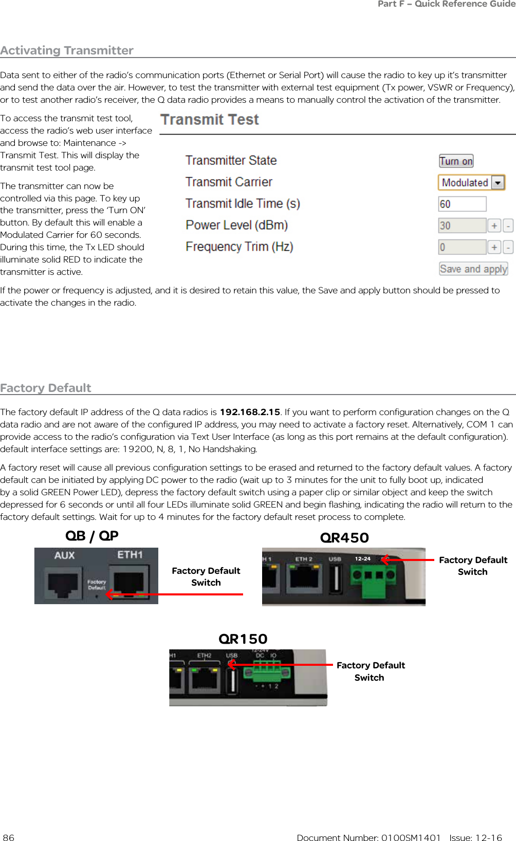  86  Document Number: 0100SM1401   Issue: 12-16Activating TransmitterData sent to either of the radio’s communication ports (Ethernet or Serial Port) will cause the radio to key up it’s transmitter and send the data over the air. However, to test the transmitter with external test equipment (Tx power, VSWR or Frequency), or to test another radio’s receiver, the Q data radio provides a means to manually control the activation of the transmitter.To access the transmit test tool, access the radio’s web user interface and browse to: Maintenance -&gt; Transmit Test. This will display the transmit test tool page. The transmitter can now be controlled via this page. To key up the transmitter, press the ‘Turn ON’ button. By default this will enable a Modulated Carrier for 60 seconds. During this time, the Tx LED should illuminate solid RED to indicate the transmitter is active.If the power or frequency is adjusted, and it is desired to retain this value, the Save and apply button should be pressed to activate the changes in the radio.Factory DefaultThe factory default IP address of the Q data radios is 192.168.2.15. If you want to perform configuration changes on the Q data radio and are not aware of the configured IP address, you may need to activate a factory reset. Alternatively, COM 1 can provide access to the radio’s configuration via Text User Interface (as long as this port remains at the default configuration). default interface settings are: 19200, N, 8, 1, No Handshaking. A factory reset will cause all previous configuration settings to be erased and returned to the factory default values. A factory default can be initiated by applying DC power to the radio (wait up to 3 minutes for the unit to fully boot up, indicated by a solid GREEN Power LED), depress the factory default switch using a paper clip or similar object and keep the switch depressed for 6 seconds or until all four LEDs illuminate solid GREEN and begin flashing, indicating the radio will return to the factory default settings. Wait for up to 4 minutes for the factory default reset process to complete.Factory Default SwitchFactory Default SwitchPart F – Quick Reference Guide12-24Factory Default SwitchQB / QP QR450QR150