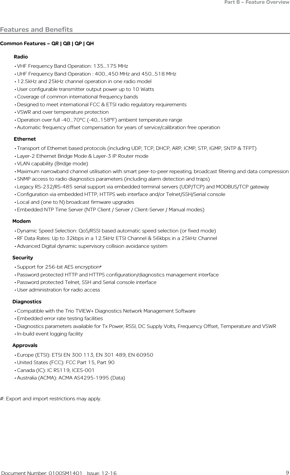 9   Document Number: 0100SM1401   Issue: 12-16Common Features – QR | QB | QP | QH          Radio• VHF Frequency Band Operation: 135...175 MHz• UHF Frequency Band Operation : 400...450 MHz and 450...518 MHz• 12.5kHz and 25kHz channel operation in one radio model• User configurable transmitter output power up to 10 Watts• Coverage of common international frequency bands• Designed to meet international FCC &amp; ETSI radio regulatory requirements• VSWR and over temperature protection• Operation over full -40...70°C (-40...158°F) ambient temperature range• Automatic frequency offset compensation for years of service/calibration free operation          Ethernet• Transport of Ethernet based protocols (including UDP, TCP, DHCP, ARP, ICMP, STP, IGMP, SNTP &amp; TFPT)• Layer-2 Ethernet Bridge Mode &amp; Layer-3 IP Router mode• VLAN capability (Bridge mode)• Maximum narrowband channel utilisation with smart peer-to-peer repeating, broadcast filtering and data compression• SNMP access to radio diagnostics parameters (including alarm detection and traps)• Legacy RS-232/RS-485 serial support via embedded terminal servers (UDP/TCP) and MODBUS/TCP gateway• Configuration via embedded HTTP, HTTPS web interface and/or Telnet/SSH/Serial console• Local and (one to N) broadcast firmware upgrades• Embedded NTP Time Server (NTP Client / Server / Client-Server / Manual modes)         Modem• Dynamic Speed Selection: QoS/RSSI based automatic speed selection (or fixed mode)• RF Data Rates: Up to 32kbps in a 12.5kHz ETSI Channel &amp; 56kbps in a 25kHz Channel• Advanced Digital dynamic supervisory collision avoidance system         Security• Support for 256-bit AES encryption#• Password protected HTTP and HTTPS configuration/diagnostics management interface• Password protected Telnet, SSH and Serial console interface• User administration for radio access         Diagnostics• Compatible with the Trio TVIEW+ Diagnostics Network Management Software• Embedded error rate testing facilities• Diagnostics parameters available for Tx Power, RSSI, DC Supply Volts, Frequency Offset, Temperature and VSWR• In-build event logging facility          Approvals• Europe (ETSI): ETSI EN 300 113, EN 301 489, EN 60950 • United States (FCC): FCC Part 15, Part 90 • Canada (IC): IC RS119, ICES-001 • Australia (ACMA): ACMA AS4295-1995 (Data)#: Export and import restrictions may apply.Features and BenefitsPart B – Feature Overview