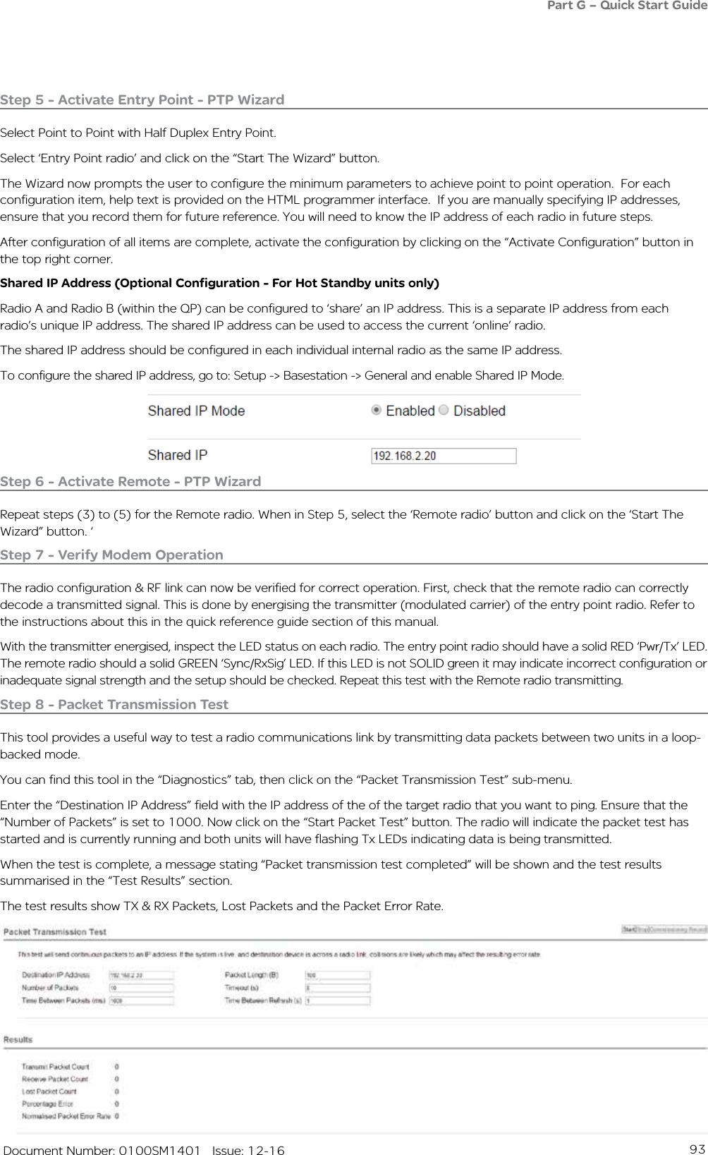 93   Document Number: 0100SM1401   Issue: 12-16Step 5 - Activate Entry Point - PTP WizardSelect Point to Point with Half Duplex Entry Point.Select ‘Entry Point radio’ and click on the “Start The Wizard” button. The Wizard now prompts the user to configure the minimum parameters to achieve point to point operation.  For each configuration item, help text is provided on the HTML programmer interface.  If you are manually specifying IP addresses, ensure that you record them for future reference. You will need to know the IP address of each radio in future steps. After configuration of all items are complete, activate the configuration by clicking on the “Activate Configuration” button in the top right corner.Step 6 - Activate Remote - PTP WizardRepeat steps (3) to (5) for the Remote radio. When in Step 5, select the ‘Remote radio’ button and click on the ‘Start The Wizard” button. ‘Step 7 - Verify Modem OperationThe radio configuration &amp; RF link can now be verified for correct operation. First, check that the remote radio can correctly decode a transmitted signal. This is done by energising the transmitter (modulated carrier) of the entry point radio. Refer to the instructions about this in the quick reference guide section of this manual.With the transmitter energised, inspect the LED status on each radio. The entry point radio should have a solid RED ‘Pwr/Tx’ LED. The remote radio should a solid GREEN ‘Sync/RxSig’ LED. If this LED is not SOLID green it may indicate incorrect configuration or inadequate signal strength and the setup should be checked. Repeat this test with the Remote radio transmitting.Part G – Quick Start GuideStep 8 - Packet Transmission TestThis tool provides a useful way to test a radio communications link by transmitting data packets between two units in a loop-backed mode. You can find this tool in the “Diagnostics” tab, then click on the “Packet Transmission Test” sub-menu.Enter the “Destination IP Address” field with the IP address of the of the target radio that you want to ping. Ensure that the  “Number of Packets” is set to 1000. Now click on the “Start Packet Test” button. The radio will indicate the packet test has started and is currently running and both units will have flashing Tx LEDs indicating data is being transmitted. When the test is complete, a message stating “Packet transmission test completed” will be shown and the test results summarised in the “Test Results” section. The test results show TX &amp; RX Packets, Lost Packets and the Packet Error Rate. Shared IP Address (Optional Configuration - For Hot Standby units only)Radio A and Radio B (within the QP) can be configured to ‘share’ an IP address. This is a separate IP address from each radio’s unique IP address. The shared IP address can be used to access the current ‘online’ radio. The shared IP address should be configured in each individual internal radio as the same IP address.To configure the shared IP address, go to: Setup -&gt; Basestation -&gt; General and enable Shared IP Mode.