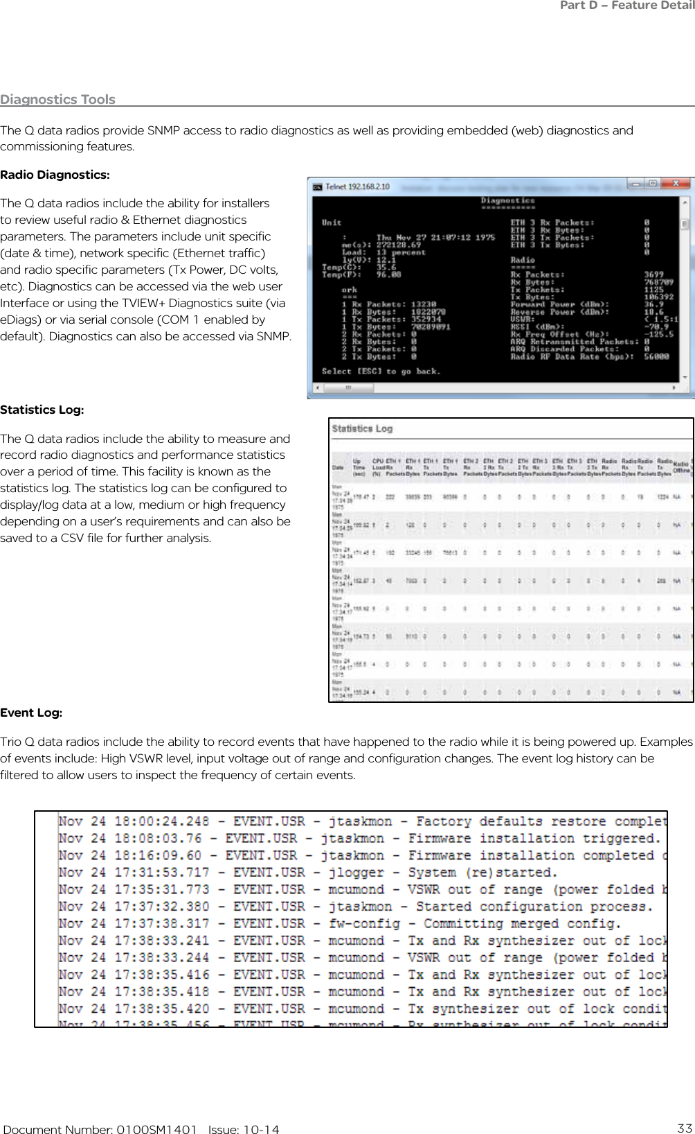 33   Document Number: 0100SM1401   Issue: 10-14Diagnostics ToolsThe Q data radios provide SNMP access to radio diagnostics as well as providing embedded (web) diagnostics and commissioning features. Radio Diagnostics:The Q data radios include the ability for installers to review useful radio &amp; Ethernet diagnostics parameters. The parameters include unit specific (date &amp; time), network specific (Ethernet traffic) and radio specific parameters (Tx Power, DC volts, etc). Diagnostics can be accessed via the web user Interface or using the TVIEW+ Diagnostics suite (via eDiags) or via serial console (COM 1 enabled by default). Diagnostics can also be accessed via SNMP. Statistics Log:The Q data radios include the ability to measure and record radio diagnostics and performance statistics over a period of time. This facility is known as the statistics log. The statistics log can be configured to display/log data at a low, medium or high frequency depending on a user’s requirements and can also be saved to a CSV file for further analysis. Event Log:Trio Q data radios include the ability to record events that have happened to the radio while it is being powered up. Examples of events include: High VSWR level, input voltage out of range and configuration changes. The event log history can be filtered to allow users to inspect the frequency of certain events.Part D – Feature Detail