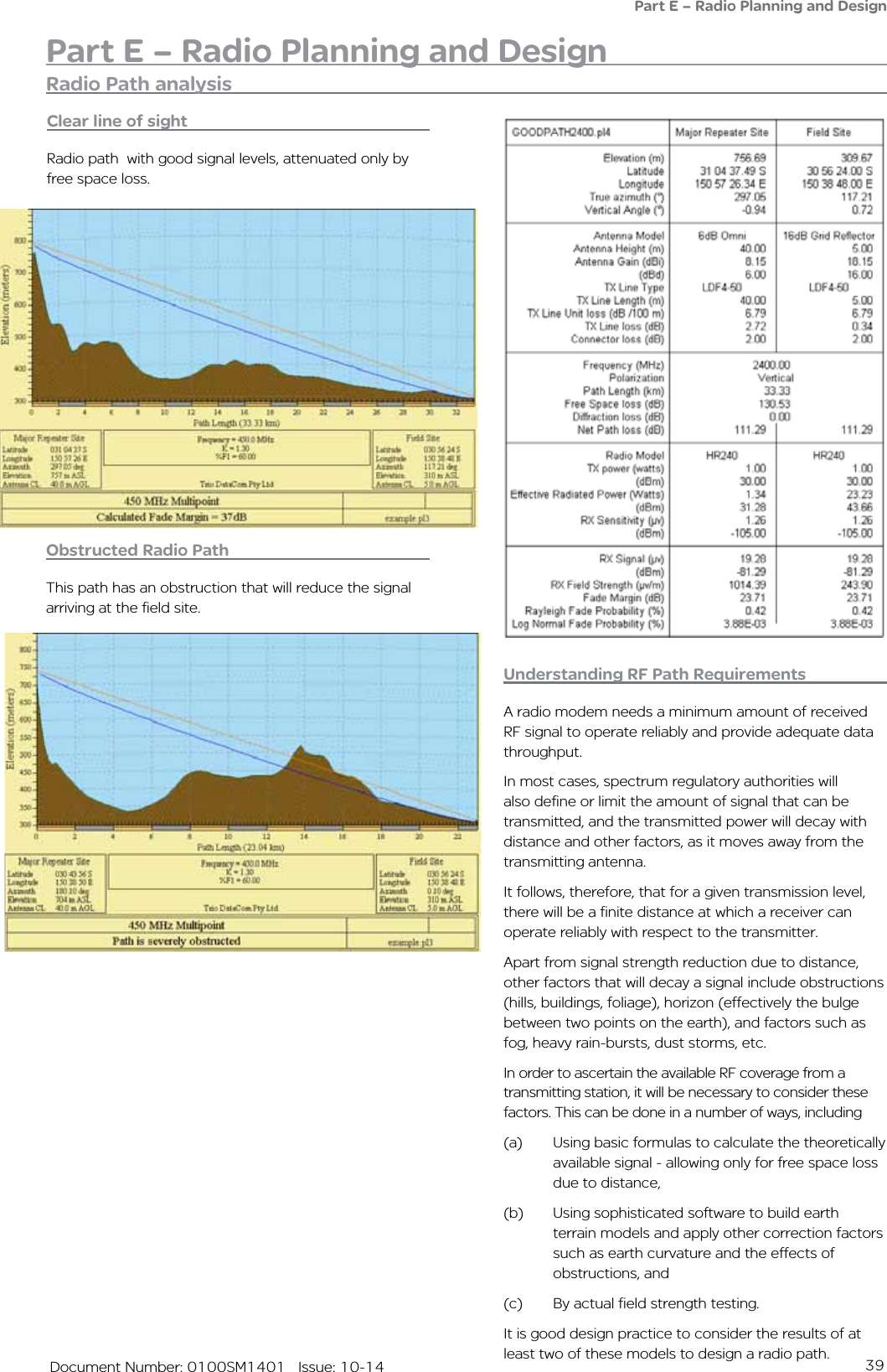 39   Document Number: 0100SM1401   Issue: 10-14Part E – Radio Planning and DesignPart E – Radio Planning and DesignObstructed Radio PathThis path has an obstruction that will reduce the signal arriving at the field site.Understanding RF Path RequirementsA radio modem needs a minimum amount of received RF signal to operate reliably and provide adequate data throughput.In most cases, spectrum regulatory authorities will also define or limit the amount of signal that can be transmitted, and the transmitted power will decay with distance and other factors, as it moves away from the transmitting antenna.It follows, therefore, that for a given transmission level, there will be a finite distance at which a receiver can operate reliably with respect to the transmitter.Apart from signal strength reduction due to distance, other factors that will decay a signal include obstructions (hills, buildings, foliage), horizon (effectively the bulge between two points on the earth), and factors such as fog, heavy rain-bursts, dust storms, etc.In order to ascertain the available RF coverage from a transmitting station, it will be necessary to consider these factors. This can be done in a number of ways, including (a)  Using basic formulas to calculate the theoretically available signal - allowing only for free space loss due to distance, (b)  Using sophisticated software to build earth terrain models and apply other correction factors such as earth curvature and the effects of obstructions, and (c)  By actual field strength testing. It is good design practice to consider the results of at least two of these models to design a radio path.Clear line of sightRadio path  with good signal levels, attenuated only by free space loss.Radio Path analysis