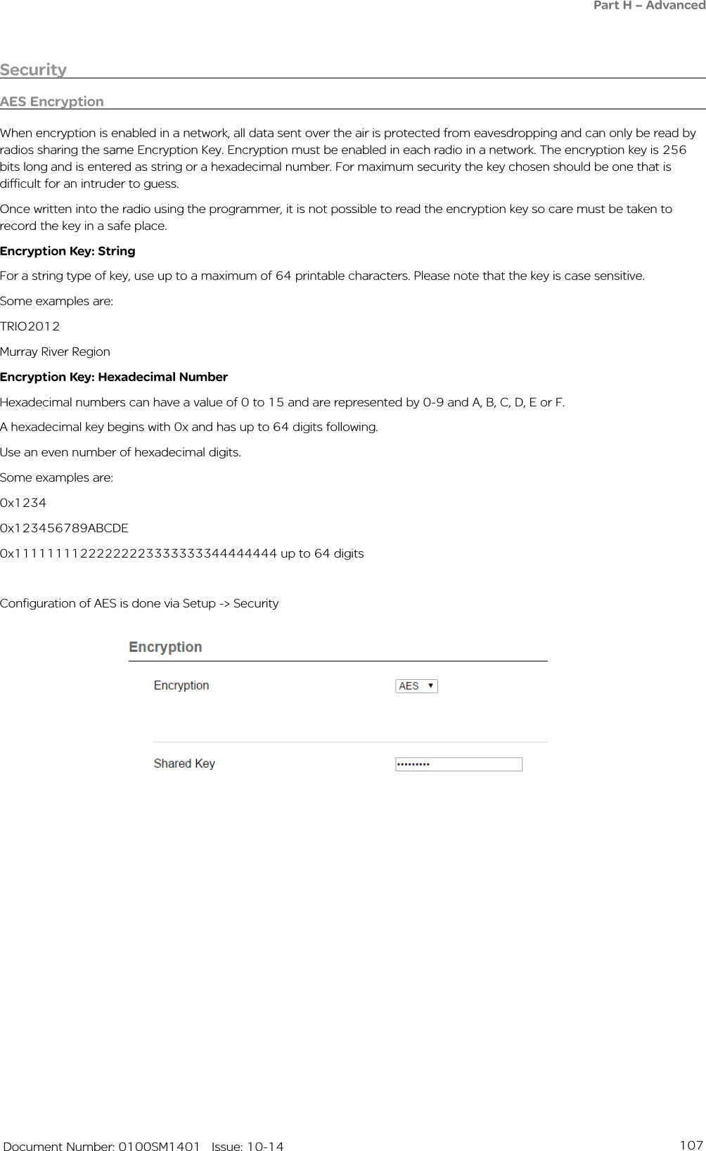 107   Document Number: 0100SM1401   Issue: 10-14AES EncryptionWhen encryption is enabled in a network, all data sent over the air is protected from eavesdropping and can only be read by radios sharing the same Encryption Key. Encryption must be enabled in each radio in a network. The encryption key is 256 bits long and is entered as string or a hexadecimal number. For maximum security the key chosen should be one that is difficult for an intruder to guess.Once written into the radio using the programmer, it is not possible to read the encryption key so care must be taken to record the key in a safe place. Encryption Key: StringFor a string type of key, use up to a maximum of 64 printable characters. Please note that the key is case sensitive.Some examples are:TRIO2012Murray River RegionEncryption Key: Hexadecimal NumberHexadecimal numbers can have a value of 0 to 15 and are represented by 0-9 and A, B, C, D, E or F.A hexadecimal key begins with 0x and has up to 64 digits following.Use an even number of hexadecimal digits.Some examples are:0x12340x123456789ABCDE0x11111111222222223333333344444444 up to 64 digitsConfiguration of AES is done via Setup -&gt; SecuritySecurityPart H – Advanced