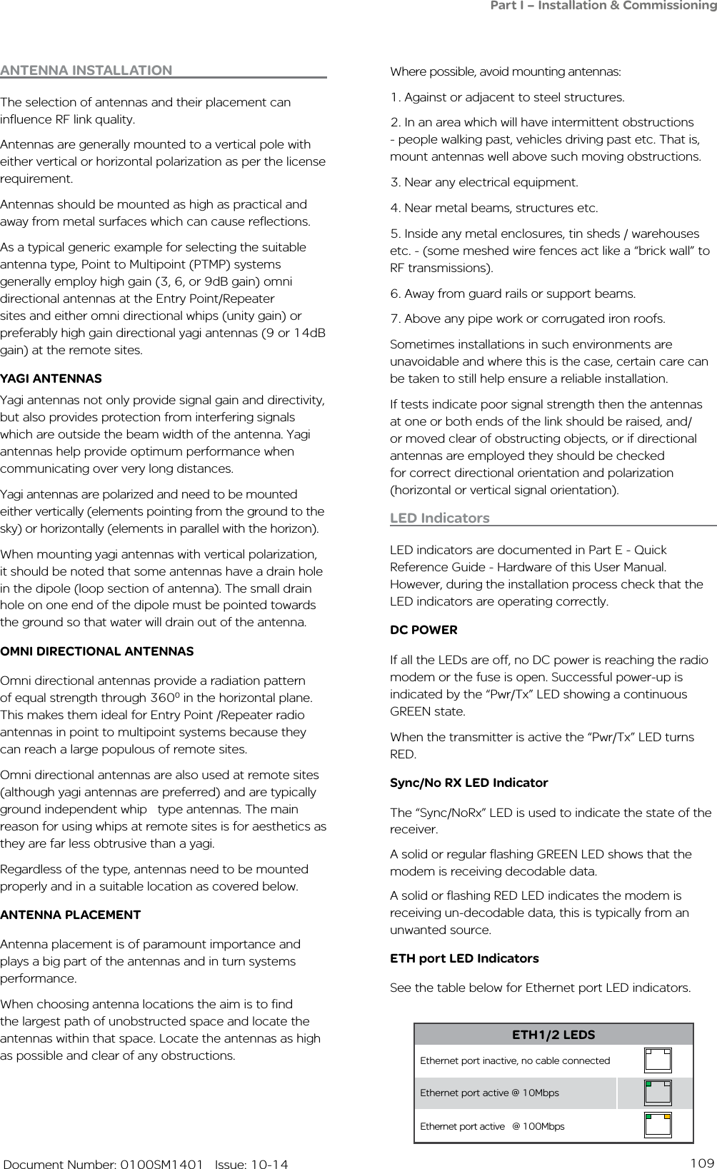 109   Document Number: 0100SM1401   Issue: 10-14Part I – Installation &amp; CommissioningWhere possible, avoid mounting antennas:1. Against or adjacent to steel structures.2. In an area which will have intermittent obstructions - people walking past, vehicles driving past etc. That is, mount antennas well above such moving obstructions.3. Near any electrical equipment.4. Near metal beams, structures etc.5. Inside any metal enclosures, tin sheds / warehouses etc. - (some meshed wire fences act like a “brick wall” to RF transmissions). 6. Away from guard rails or support beams.7. Above any pipe work or corrugated iron roofs.Sometimes installations in such environments are unavoidable and where this is the case, certain care can be taken to still help ensure a reliable installation. If tests indicate poor signal strength then the antennas at one or both ends of the link should be raised, and/or moved clear of obstructing objects, or if directional antennas are employed they should be checked for correct directional orientation and polarization (horizontal or vertical signal orientation).LED IndicatorsLED indicators are documented in Part E - Quick Reference Guide - Hardware of this User Manual.  However, during the installation process check that the LED indicators are operating correctly. DC POWERIf all the LEDs are off, no DC power is reaching the radio modem or the fuse is open. Successful power-up is indicated by the “Pwr/Tx” LED showing a continuous GREEN state.When the transmitter is active the “Pwr/Tx” LED turns RED.Sync/No RX LED IndicatorThe “Sync/NoRx” LED is used to indicate the state of the receiver.  A solid or regular flashing GREEN LED shows that the modem is receiving decodable data. A solid or flashing RED LED indicates the modem is receiving un-decodable data, this is typically from an unwanted source.ETH port LED IndicatorsSee the table below for Ethernet port LED indicators.ANTENNA INSTALLATIONThe selection of antennas and their placement can influence RF link quality. Antennas are generally mounted to a vertical pole with either vertical or horizontal polarization as per the license requirement. Antennas should be mounted as high as practical and away from metal surfaces which can cause reflections. As a typical generic example for selecting the suitable antenna type, Point to Multipoint (PTMP) systems generally employ high gain (3, 6, or 9dB gain) omni directional antennas at the Entry Point/Repeater sites and either omni directional whips (unity gain) or preferably high gain directional yagi antennas (9 or 14dB gain) at the remote sites.YAGI ANTENNAS Yagi antennas not only provide signal gain and directivity, but also provides protection from interfering signals which are outside the beam width of the antenna. Yagi antennas help provide optimum performance when communicating over very long distances.Yagi antennas are polarized and need to be mounted either vertically (elements pointing from the ground to the sky) or horizontally (elements in parallel with the horizon). When mounting yagi antennas with vertical polarization, it should be noted that some antennas have a drain hole in the dipole (loop section of antenna). The small drain hole on one end of the dipole must be pointed towards the ground so that water will drain out of the antenna.OMNI DIRECTIONAL ANTENNASOmni directional antennas provide a radiation pattern of equal strength through 3600 in the horizontal plane. This makes them ideal for Entry Point /Repeater radio antennas in point to multipoint systems because they can reach a large populous of remote sites. Omni directional antennas are also used at remote sites (although yagi antennas are preferred) and are typically ground independent whip   type antennas. The main reason for using whips at remote sites is for aesthetics as they are far less obtrusive than a yagi. Regardless of the type, antennas need to be mounted properly and in a suitable location as covered below.ANTENNA PLACEMENTAntenna placement is of paramount importance and plays a big part of the antennas and in turn systems performance.When choosing antenna locations the aim is to find the largest path of unobstructed space and locate the antennas within that space. Locate the antennas as high as possible and clear of any obstructions.ETH1/2 LEDSEthernet port inactive, no cable connectedEthernet port active @ 10MbpsEthernet port active   @ 100Mbps   