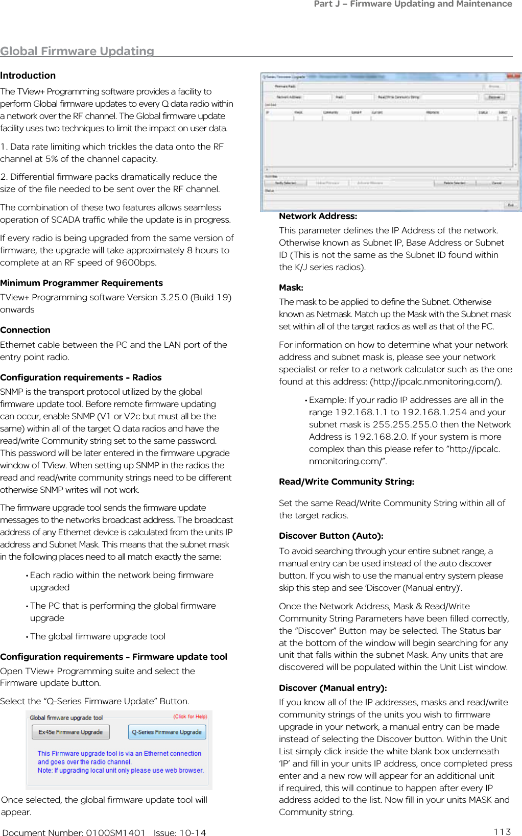 113   Document Number: 0100SM1401   Issue: 10-14The TView+ Programming software provides a facility to perform Global firmware updates to every Q data radio within a network over the RF channel. The Global firmware update facility uses two techniques to limit the impact on user data. 1. Data rate limiting which trickles the data onto the RF channel at 5% of the channel capacity.2. Differential firmware packs dramatically reduce the size of the file needed to be sent over the RF channel.The combination of these two features allows seamless operation of SCADA traffic while the update is in progress.If every radio is being upgraded from the same version of firmware, the upgrade will take approximately 8 hours to complete at an RF speed of 9600bps. Minimum Programmer RequirementsTView+ Programming software Version 3.25.0 (Build 19) onwardsConnectionEthernet cable between the PC and the LAN port of the entry point radio.Configuration requirements - RadiosSNMP is the transport protocol utilized by the global firmware update tool. Before remote firmware updating can occur, enable SNMP (V1 or V2c but must all be the same) within all of the target Q data radios and have the read/write Community string set to the same password. This password will be later entered in the firmware upgrade window of TView. When setting up SNMP in the radios the read and read/write community strings need to be different otherwise SNMP writes will not work.The firmware upgrade tool sends the firmware update messages to the networks broadcast address. The broadcast address of any Ethernet device is calculated from the units IP address and Subnet Mask. This means that the subnet mask in the following places need to all match exactly the same:•Each radio within the network being firmware upgraded•The PC that is performing the global firmware upgrade•The global firmware upgrade toolConfiguration requirements - Firmware update toolOpen TView+ Programming suite and select the Firmware update button.Select the “Q-Series Firmware Update” Button.Global Firmware UpdatingIntroductionOnce selected, the global firmware update tool will appear. Network Address: This parameter defines the IP Address of the network. Otherwise known as Subnet IP, Base Address or Subnet ID (This is not the same as the Subnet ID found within the K/J series radios). Mask: The mask to be applied to define the Subnet. Otherwise known as Netmask. Match up the Mask with the Subnet mask set within all of the target radios as well as that of the PC.For information on how to determine what your network address and subnet mask is, please see your network specialist or refer to a network calculator such as the one found at this address: (http://ipcalc.nmonitoring.com/).•Example: If your radio IP addresses are all in the range 192.168.1.1 to 192.168.1.254 and your subnet mask is 255.255.255.0 then the Network Address is 192.168.2.0. If your system is more complex than this please refer to ”http://ipcalc.nmonitoring.com/”.Read/Write Community String: Set the same Read/Write Community String within all of the target radios. Discover Button (Auto):To avoid searching through your entire subnet range, a manual entry can be used instead of the auto discover button. If you wish to use the manual entry system please skip this step and see ‘Discover (Manual entry)’.Once the Network Address, Mask &amp; Read/Write Community String Parameters have been filled correctly, the “Discover” Button may be selected. The Status bar at the bottom of the window will begin searching for any unit that falls within the subnet Mask. Any units that are discovered will be populated within the Unit List window.Discover (Manual entry):If you know all of the IP addresses, masks and read/write community strings of the units you wish to firmware upgrade in your network, a manual entry can be made instead of selecting the Discover button. Within the Unit List simply click inside the white blank box underneath ‘IP’ and fill in your units IP address, once completed press enter and a new row will appear for an additional unit if required, this will continue to happen after every IP address added to the list. Now fill in your units MASK and Community string. Part J – Firmware Updating and Maintenance