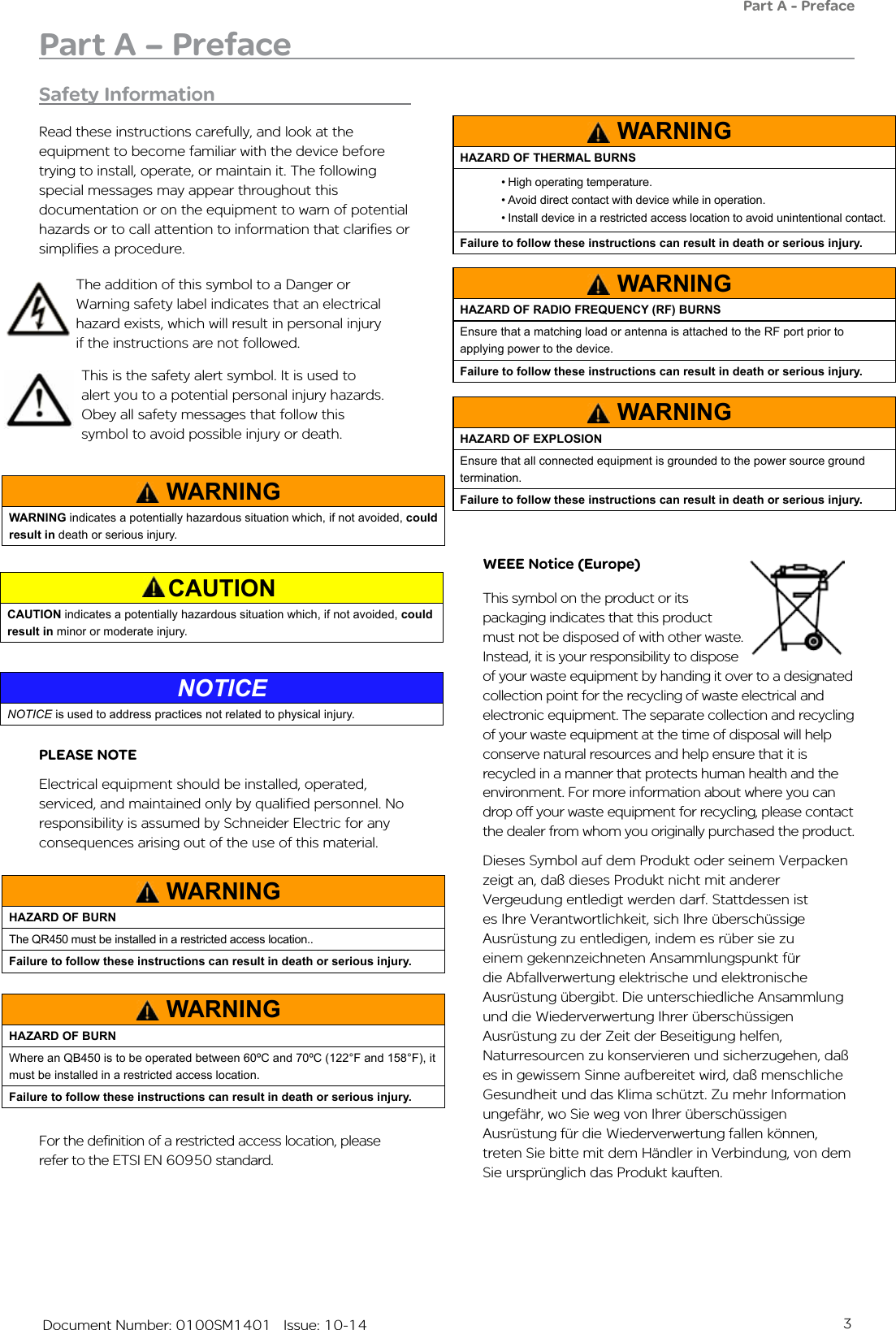 3   Document Number: 0100SM1401   Issue: 10-14Safety InformationRead these instructions carefully, and look at the equipment to become familiar with the device before trying to install, operate, or maintain it. The following special messages may appear throughout this documentation or on the equipment to warn of potential hazards or to call attention to information that clarifies or simplifies a procedure. WEEE Notice (Europe)This symbol on the product or its packaging indicates that this product must not be disposed of with other waste. Instead, it is your responsibility to dispose of your waste equipment by handing it over to a designated collection point for the recycling of waste electrical and electronic equipment. The separate collection and recycling of your waste equipment at the time of disposal will help conserve natural resources and help ensure that it is recycled in a manner that protects human health and the environment. For more information about where you can drop off your waste equipment for recycling, please contact the dealer from whom you originally purchased the product.Dieses Symbol auf dem Produkt oder seinem Verpacken zeigt an, daß dieses Produkt nicht mit anderer Vergeudung entledigt werden darf. Stattdessen ist es Ihre Verantwortlichkeit, sich Ihre überschüssige Ausrüstung zu entledigen, indem es rüber sie zu einem gekennzeichneten Ansammlungspunkt für die Abfallverwertung elektrische und elektronische Ausrüstung übergibt. Die unterschiedliche Ansammlung und die Wiederverwertung Ihrer überschüssigen Ausrüstung zu der Zeit der Beseitigung helfen, Naturresourcen zu konservieren und sicherzugehen, daß es in gewissem Sinne aufbereitet wird, daß menschliche Gesundheit und das Klima schützt. Zu mehr Information ungefähr, wo Sie weg von Ihrer überschüssigen Ausrüstung für die Wiederverwertung fallen können, treten Sie bitte mit dem Händler in Verbindung, von dem Sie ursprünglich das Produkt kauften.This is the safety alert symbol. It is used to alert you to a potential personal injury hazards. Obey all safety messages that follow this symbol to avoid possible injury or death.The addition of this symbol to a Danger or Warning safety label indicates that an electrical hazard exists, which will result in personal injury if the instructions are not followed.Part A – PrefacePart A - PrefacePLEASE NOTE Electrical equipment should be installed, operated, serviced, and maintained only by qualified personnel. No responsibility is assumed by Schneider Electric for any consequences arising out of the use of this material.WARNINGWARNING indicates a potentially hazardous situation which, if not avoided, could result in death or serious injury.CAUTIONCAUTION indicates a potentially hazardous situation which, if not avoided, could result in minor or moderate injury.NOTICENOTICE is used to address practices not related to physical injury. WARNINGHAZARD OF BURNThe QR450 must be installed in a restricted access location..  Failure to follow these instructions can result in death or serious injury.WARNINGHAZARD OF BURNWhere an QB450 is to be operated between 60ºC and 70ºC (122°F and 158°F), it must be installed in a restricted access location.Failure to follow these instructions can result in death or serious injury.WARNINGHAZARD OF THERMAL BURNS•High operating temperature.•Avoid direct contact with device while in operation.•Install device in a restricted access location to avoid unintentional contact.Failure to follow these instructions can result in death or serious injury.WARNINGHAZARD OF RADIO FREQUENCY (RF) BURNSEnsure that a matching load or antenna is attached to the RF port prior to applying power to the device.Failure to follow these instructions can result in death or serious injury.WARNINGHAZARD OF EXPLOSIONEnsure that all connected equipment is grounded to the power source ground termination.Failure to follow these instructions can result in death or serious injury.For the definition of a restricted access location, please refer to the ETSI EN 60950 standard.