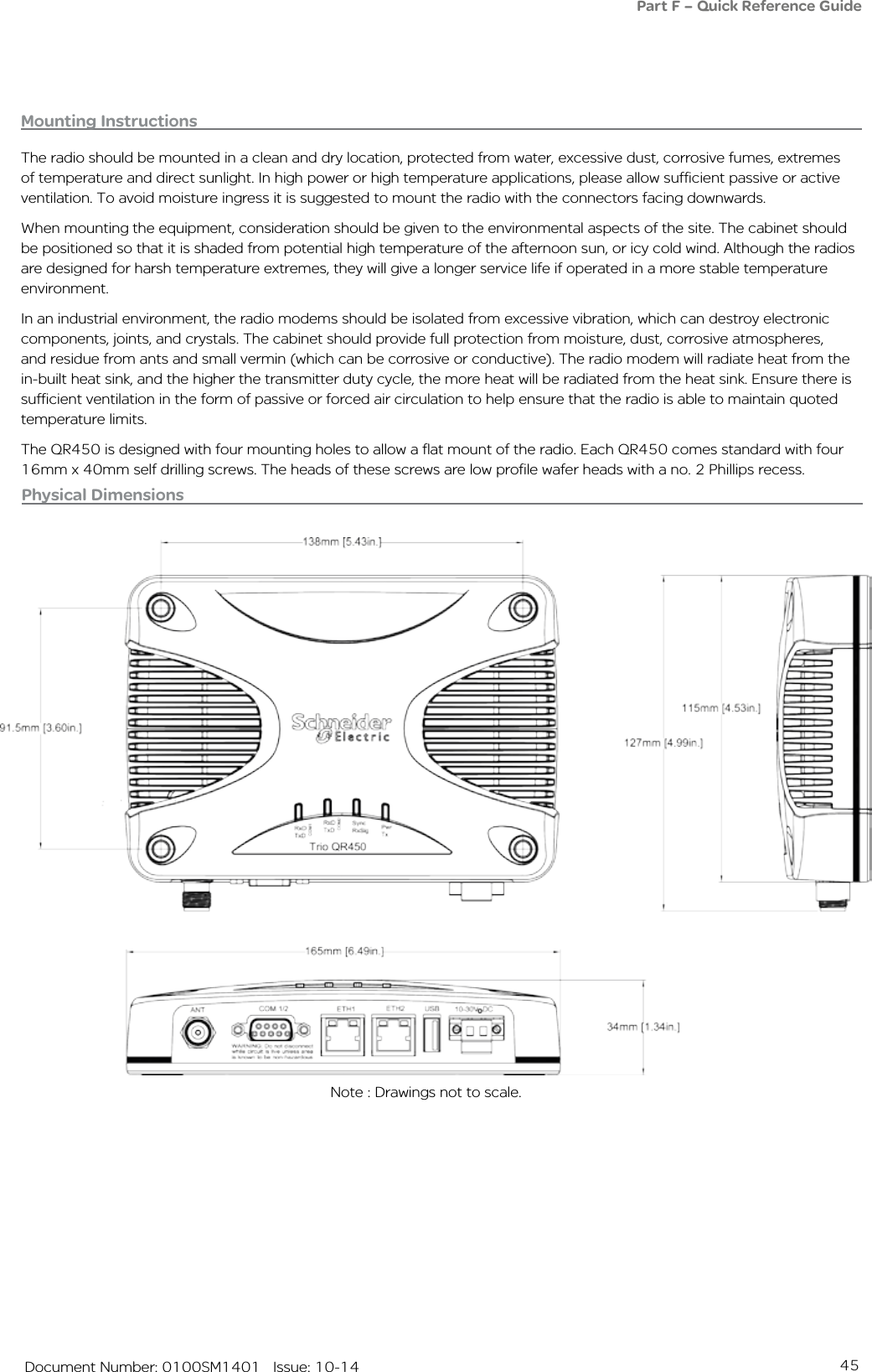 45   Document Number: 0100SM1401   Issue: 10-14Physical Dimensions Note : Drawings not to scale.Part F – Quick Reference GuideMounting InstructionsThe radio should be mounted in a clean and dry location, protected from water, excessive dust, corrosive fumes, extremes of temperature and direct sunlight. In high power or high temperature applications, please allow sufficient passive or active ventilation. To avoid moisture ingress it is suggested to mount the radio with the connectors facing downwards.When mounting the equipment, consideration should be given to the environmental aspects of the site. The cabinet should be positioned so that it is shaded from potential high temperature of the afternoon sun, or icy cold wind. Although the radios are designed for harsh temperature extremes, they will give a longer service life if operated in a more stable temperature environment. In an industrial environment, the radio modems should be isolated from excessive vibration, which can destroy electronic components, joints, and crystals. The cabinet should provide full protection from moisture, dust, corrosive atmospheres, and residue from ants and small vermin (which can be corrosive or conductive). The radio modem will radiate heat from the in-built heat sink, and the higher the transmitter duty cycle, the more heat will be radiated from the heat sink. Ensure there is sufficient ventilation in the form of passive or forced air circulation to help ensure that the radio is able to maintain quoted temperature limits.The QR450 is designed with four mounting holes to allow a flat mount of the radio. Each QR450 comes standard with four 16mm x 40mm self drilling screws. The heads of these screws are low profile wafer heads with a no. 2 Phillips recess.