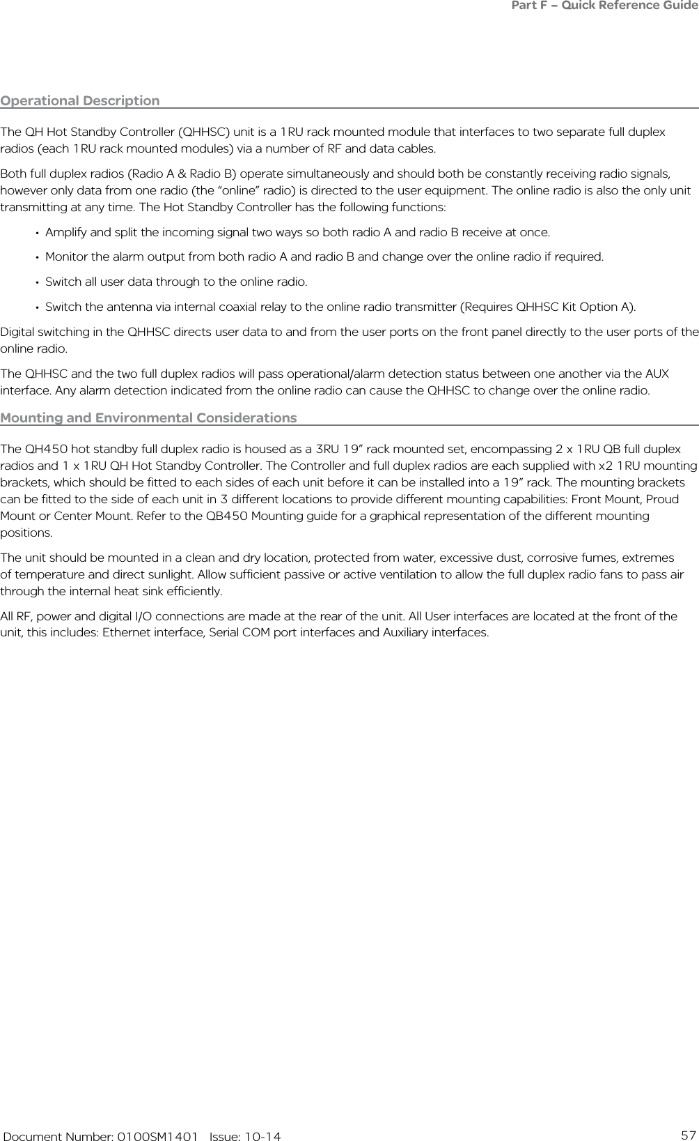 57   Document Number: 0100SM1401   Issue: 10-14Operational DescriptionThe QH Hot Standby Controller (QHHSC) unit is a 1RU rack mounted module that interfaces to two separate full duplex radios (each 1RU rack mounted modules) via a number of RF and data cables.Both full duplex radios (Radio A &amp; Radio B) operate simultaneously and should both be constantly receiving radio signals, however only data from one radio (the “online” radio) is directed to the user equipment. The online radio is also the only unit transmitting at any time. The Hot Standby Controller has the following functions:• Amplify and split the incoming signal two ways so both radio A and radio B receive at once.• Monitor the alarm output from both radio A and radio B and change over the online radio if required.• Switch all user data through to the online radio.• Switch the antenna via internal coaxial relay to the online radio transmitter (Requires QHHSC Kit Option A).Digital switching in the QHHSC directs user data to and from the user ports on the front panel directly to the user ports of the online radio.The QHHSC and the two full duplex radios will pass operational/alarm detection status between one another via the AUX interface. Any alarm detection indicated from the online radio can cause the QHHSC to change over the online radio.Mounting and Environmental ConsiderationsThe QH450 hot standby full duplex radio is housed as a 3RU 19” rack mounted set, encompassing 2 x 1RU QB full duplex radios and 1 x 1RU QH Hot Standby Controller. The Controller and full duplex radios are each supplied with x2 1RU mounting brackets, which should be fitted to each sides of each unit before it can be installed into a 19” rack. The mounting brackets can be fitted to the side of each unit in 3 different locations to provide different mounting capabilities: Front Mount, Proud Mount or Center Mount. Refer to the QB450 Mounting guide for a graphical representation of the different mounting positions.The unit should be mounted in a clean and dry location, protected from water, excessive dust, corrosive fumes, extremes of temperature and direct sunlight. Allow sufficient passive or active ventilation to allow the full duplex radio fans to pass air through the internal heat sink efficiently.All RF, power and digital I/O connections are made at the rear of the unit. All User interfaces are located at the front of the unit, this includes: Ethernet interface, Serial COM port interfaces and Auxiliary interfaces. Part F – Quick Reference Guide