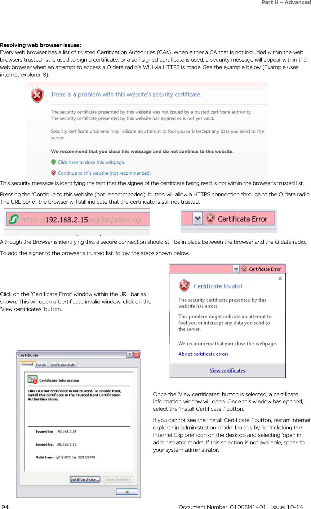  94  Document Number: 0100SM1401   Issue: 10-14Resolving web browser issues:Every web browser has a list of trusted Certification Authorities (CAs). When either a CA that is not included within the web browsers trusted list is used to sign a certificate, or a self signed certificate is used, a security message will appear within the web browser when an attempt to access a Q data radio’s WUI via HTTPS is made. See the example below (Example uses internet explorer 8).Once the ‘View certificates’ button is selected, a certificate information window will open. Once this window has opened, select the ‘Install Certificate..’ button.If you cannot see the ‘Install Certificate..’ button, restart Internet explorer in administration mode. Do this by right clicking the Internet Explorer icon on the desktop and selecting ‘open in administrator mode’. If this selection is not available, speak to your system administrator.Click on the ‘Certificate Error’ window within the URL bar as shown. This will open a Certificate invalid window, click on the ‘View certificates’ button.Although the Browser is identifying this, a secure connection should still be in place between the browser and the Q data radio.To add the signer to the browser’s trusted list, follow the steps shown below.This security message is identifying the fact that the signee of the certificate being read is not within the browser’s trusted list. Pressing the ‘Continue to this website (not recommended)’ button will allow a HTTPS connection through to the Q data radio.  The URL bar of the browser will still indicate that the certificate is still not trusted.Part H – Advanced