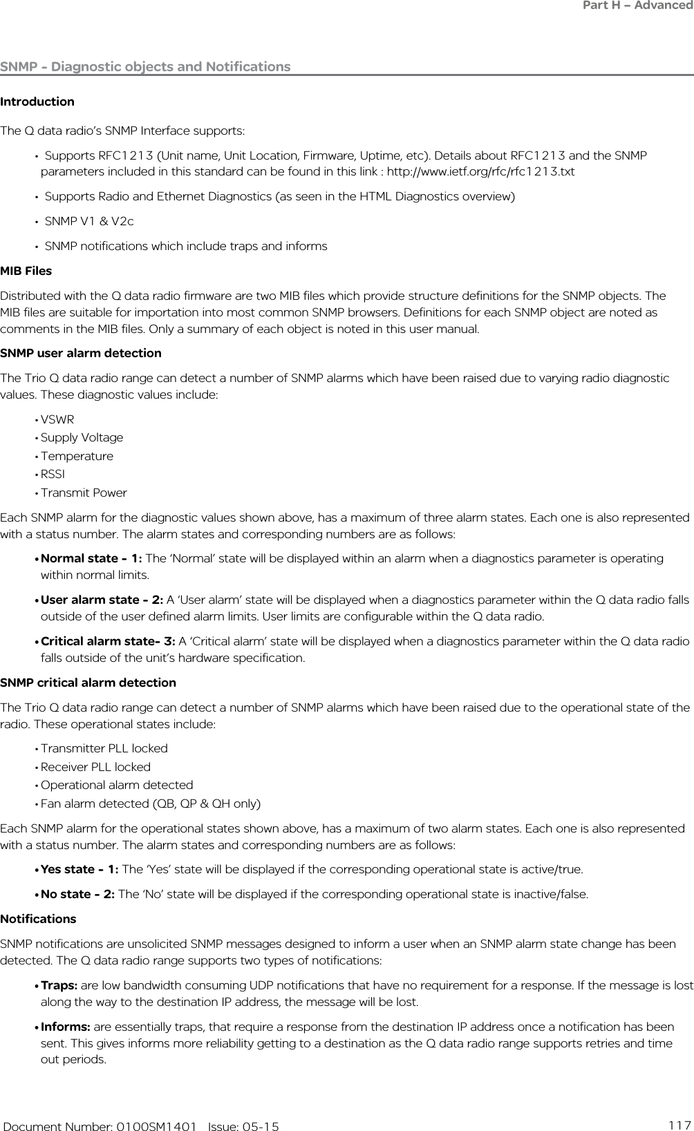 117   Document Number: 0100SM1401   Issue: 05-15SNMP - Diagnostic objects and NotificationsIntroductionThe Q data radio’s SNMP Interface supports:•  Supports RFC1213 (Unit name, Unit Location, Firmware, Uptime, etc). Details about RFC1213 and the SNMP    parameters included in this standard can be found in this link : http://www.ietf.org/rfc/rfc1213.txt•  Supports Radio and Ethernet Diagnostics (as seen in the HTML Diagnostics overview) •  SNMP V1 &amp; V2c•  SNMP notifications which include traps and informsMIB FilesDistributed with the Q data radio firmware are two MIB files which provide structure definitions for the SNMP objects. The MIB files are suitable for importation into most common SNMP browsers. Definitions for each SNMP object are noted as comments in the MIB files. Only a summary of each object is noted in this user manual. SNMP user alarm detectionThe Trio Q data radio range can detect a number of SNMP alarms which have been raised due to varying radio diagnostic values. These diagnostic values include:• VSWR• Supply Voltage• Temperature• RSSI• Transmit PowerEach SNMP alarm for the diagnostic values shown above, has a maximum of three alarm states. Each one is also represented with a status number. The alarm states and corresponding numbers are as follows:• Normal state - 1: The ‘Normal’ state will be displayed within an alarm when a diagnostics parameter is operating within normal limits. • User alarm state - 2: A ‘User alarm’ state will be displayed when a diagnostics parameter within the Q data radio falls outside of the user defined alarm limits. User limits are configurable within the Q data radio.• Critical alarm state- 3: A ‘Critical alarm’ state will be displayed when a diagnostics parameter within the Q data radio falls outside of the unit’s hardware specification.SNMP critical alarm detectionThe Trio Q data radio range can detect a number of SNMP alarms which have been raised due to the operational state of the radio. These operational states include:• Transmitter PLL locked• Receiver PLL locked• Operational alarm detected• Fan alarm detected (QB, QP &amp; QH only)Each SNMP alarm for the operational states shown above, has a maximum of two alarm states. Each one is also represented with a status number. The alarm states and corresponding numbers are as follows:• Yes state - 1: The ‘Yes’ state will be displayed if the corresponding operational state is active/true. • No state - 2: The ‘No’ state will be displayed if the corresponding operational state is inactive/false. NotificationsSNMP notifications are unsolicited SNMP messages designed to inform a user when an SNMP alarm state change has been detected. The Q data radio range supports two types of notifications:• Traps: are low bandwidth consuming UDP notifications that have no requirement for a response. If the message is lost along the way to the destination IP address, the message will be lost.• Informs: are essentially traps, that require a response from the destination IP address once a notification has been sent. This gives informs more reliability getting to a destination as the Q data radio range supports retries and time out periods.Part H – Advanced