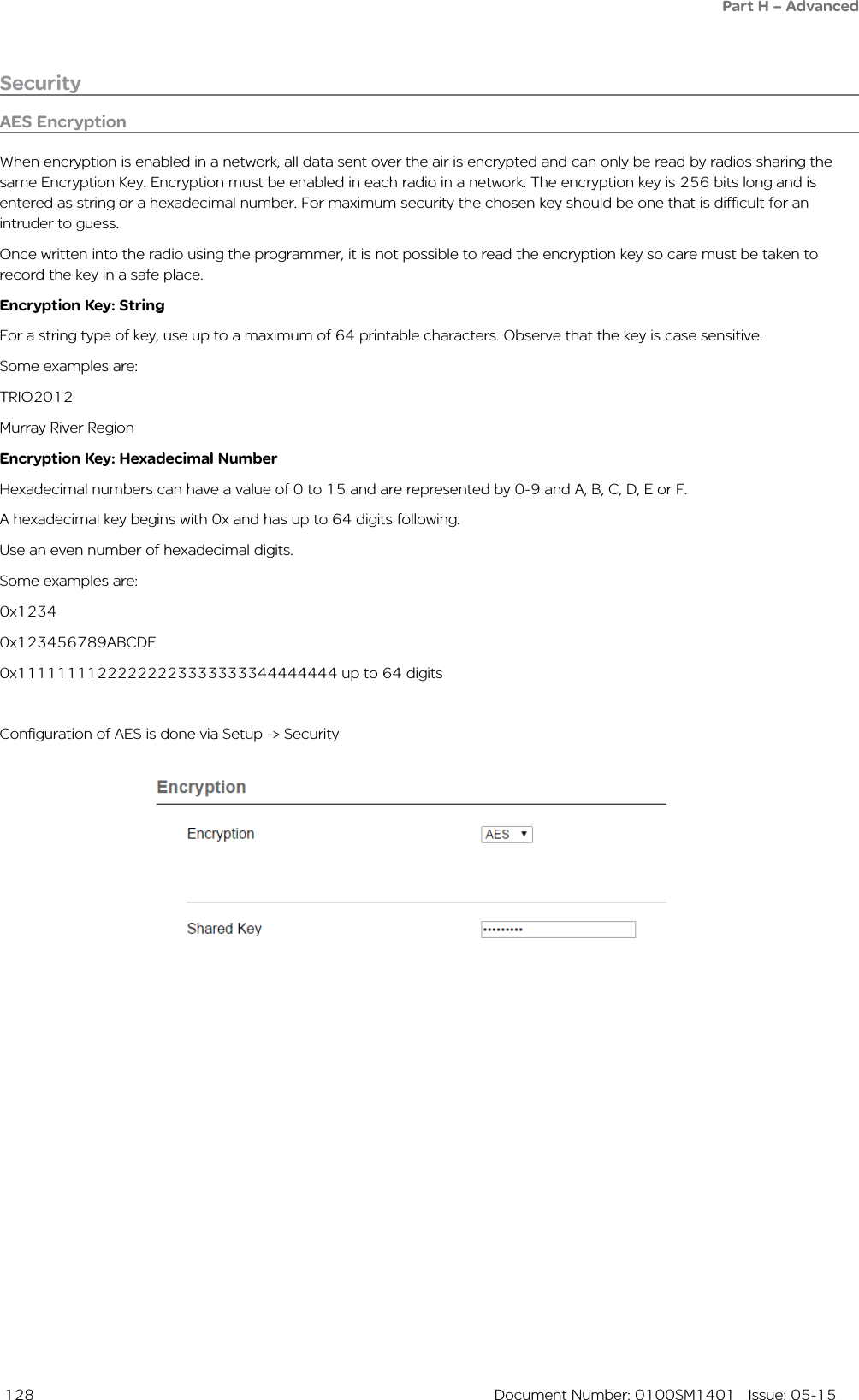  128  Document Number: 0100SM1401   Issue: 05-15AES EncryptionWhen encryption is enabled in a network, all data sent over the air is encrypted and can only be read by radios sharing the same Encryption Key. Encryption must be enabled in each radio in a network. The encryption key is 256 bits long and is entered as string or a hexadecimal number. For maximum security the chosen key should be one that is difficult for an intruder to guess.Once written into the radio using the programmer, it is not possible to read the encryption key so care must be taken to record the key in a safe place. Encryption Key: StringFor a string type of key, use up to a maximum of 64 printable characters. Observe that the key is case sensitive.Some examples are:TRIO2012Murray River RegionEncryption Key: Hexadecimal NumberHexadecimal numbers can have a value of 0 to 15 and are represented by 0-9 and A, B, C, D, E or F.A hexadecimal key begins with 0x and has up to 64 digits following.Use an even number of hexadecimal digits.Some examples are:0x12340x123456789ABCDE0x11111111222222223333333344444444 up to 64 digitsConfiguration of AES is done via Setup -&gt; SecuritySecurityPart H – Advanced