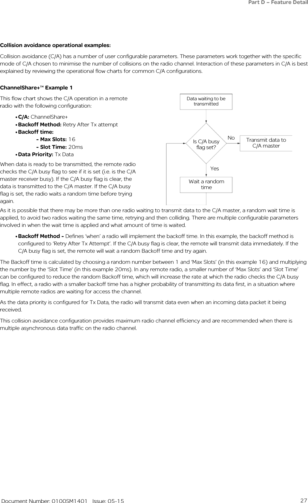 27   Document Number: 0100SM1401   Issue: 05-15Data waiting to be transmittedIs C/A busy flag set?No Transmit data to C/A masterYesWait a random timeCollision avoidance operational examples:Collision avoidance (C/A) has a number of user configurable parameters. These parameters work together with the specific mode of C/A chosen to minimise the number of collisions on the radio channel. Interaction of these parameters in C/A is best explained by reviewing the operational flow charts for common C/A configurations.ChannelShare+™ Example 1This flow chart shows the C/A operation in a remote radio with the following configuration:• C/A: ChannelShare+• Backoff Method: Retry After Tx attempt• Backoff time: - Max Slots: 16 - Slot Time: 20ms• Data Priority: Tx Data As it is possible that there may be more than one radio waiting to transmit data to the C/A master, a random wait time is applied, to avoid two radios waiting the same time, retrying and then colliding. There are multiple configurable parameters involved in when the wait time is applied and what amount of time is waited.• Backoff Method - Defines ‘when’ a radio will implement the backoff time. In this example, the backoff method is configured to ‘Retry After Tx Attempt’. If the C/A busy flag is clear, the remote will transmit data immediately. If the C/A busy flag is set, the remote will wait a random Backoff time and try again.The Backoff time is calculated by choosing a random number between 1 and ‘Max Slots’ (in this example 16) and multiplying the number by the ‘Slot Time’ (in this example 20ms). In any remote radio, a smaller number of ‘Max Slots’ and ‘Slot Time’ can be configured to reduce the random Backoff time, which will increase the rate at which the radio checks the C/A busy flag. In effect, a radio with a smaller backoff time has a higher probability of transmitting its data first, in a situation where multiple remote radios are waiting for access the channel. As the data priority is configured for Tx Data, the radio will transmit data even when an incoming data packet it being received. This collision avoidance configuration provides maximum radio channel efficiency and are recommended when there is multiple asynchronous data traffic on the radio channel.When data is ready to be transmitted, the remote radio checks the C/A busy flag to see if it is set (i.e. is the C/A master receiver busy). If the C/A busy flag is clear, the data is transmitted to the C/A master. If the C/A busy flag is set, the radio waits a random time before trying again. Part D – Feature Detail