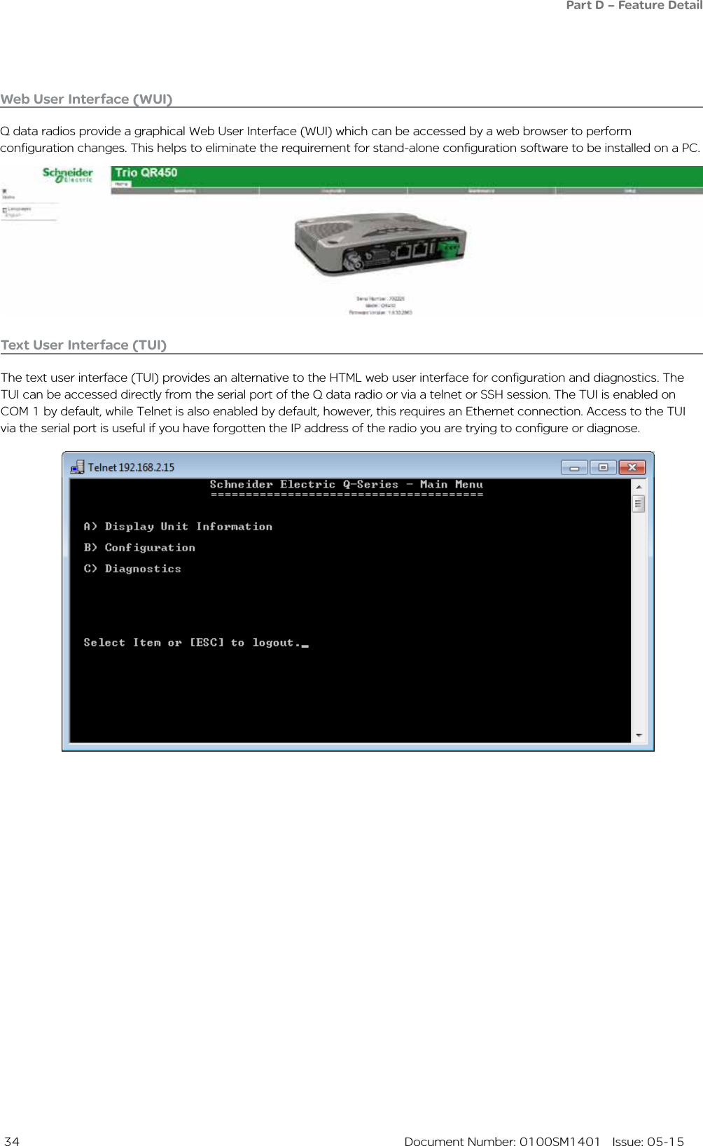  34  Document Number: 0100SM1401   Issue: 05-15Web User Interface (WUI)Q data radios provide a graphical Web User Interface (WUI) which can be accessed by a web browser to perform configuration changes. This helps to eliminate the requirement for stand-alone configuration software to be installed on a PC.Text User Interface (TUI)The text user interface (TUI) provides an alternative to the HTML web user interface for configuration and diagnostics. The TUI can be accessed directly from the serial port of the Q data radio or via a telnet or SSH session. The TUI is enabled on COM 1 by default, while Telnet is also enabled by default, however, this requires an Ethernet connection. Access to the TUI via the serial port is useful if you have forgotten the IP address of the radio you are trying to configure or diagnose. Part D – Feature Detail