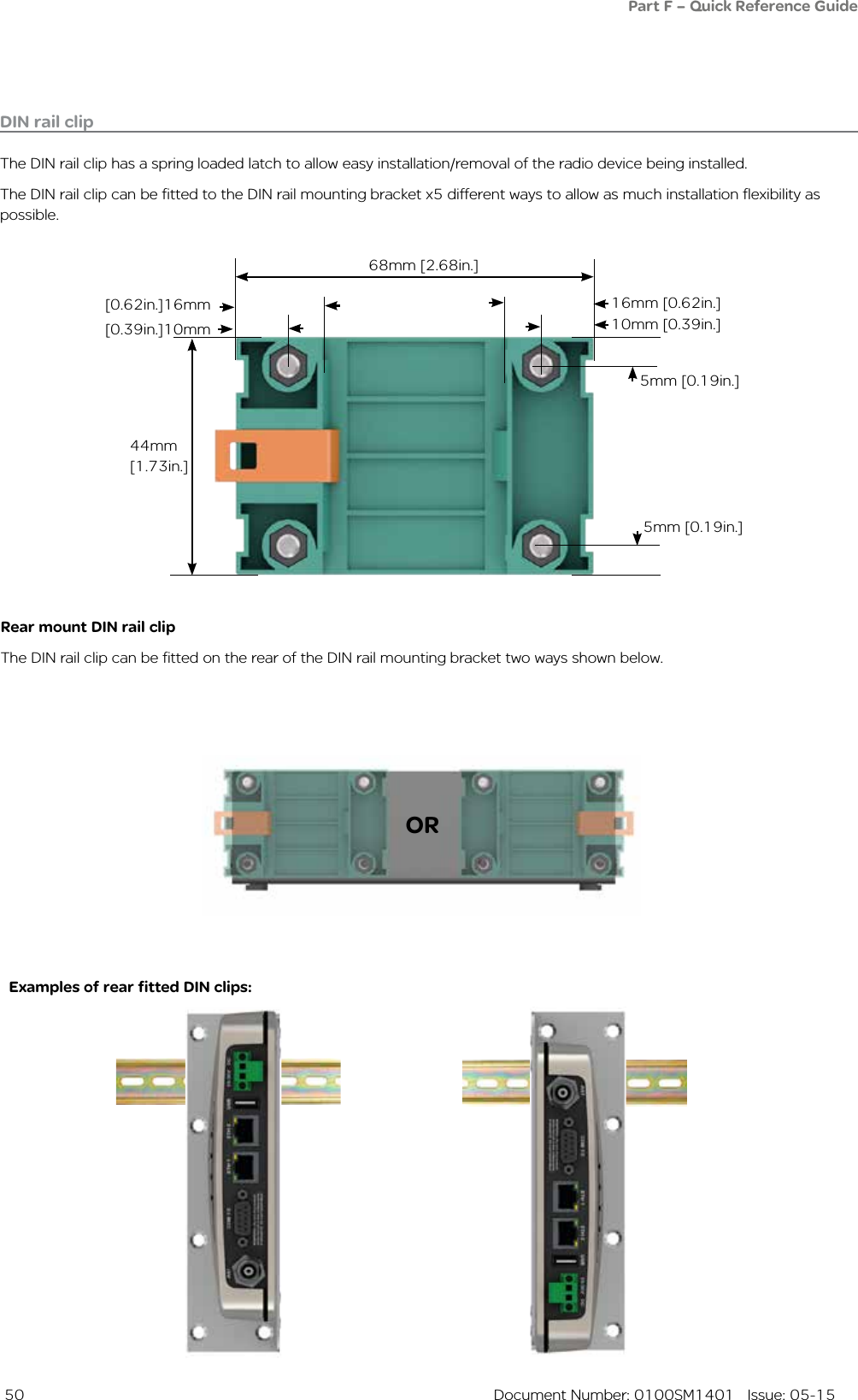  50  Document Number: 0100SM1401   Issue: 05-15DIN rail clipThe DIN rail clip has a spring loaded latch to allow easy installation/removal of the radio device being installed.The DIN rail clip can be fitted to the DIN rail mounting bracket x5 different ways to allow as much installation flexibility as possible.Rear mount DIN rail clipThe DIN rail clip can be fitted on the rear of the DIN rail mounting bracket two ways shown below.Examples of rear fitted DIN clips:OR68mm [2.68in.]16mm [0.62in.][0.62in.]16mm10mm [0.39in.]5mm [0.19in.]5mm [0.19in.]44mm [1.73in.][0.39in.]10mmPart F – Quick Reference Guide 