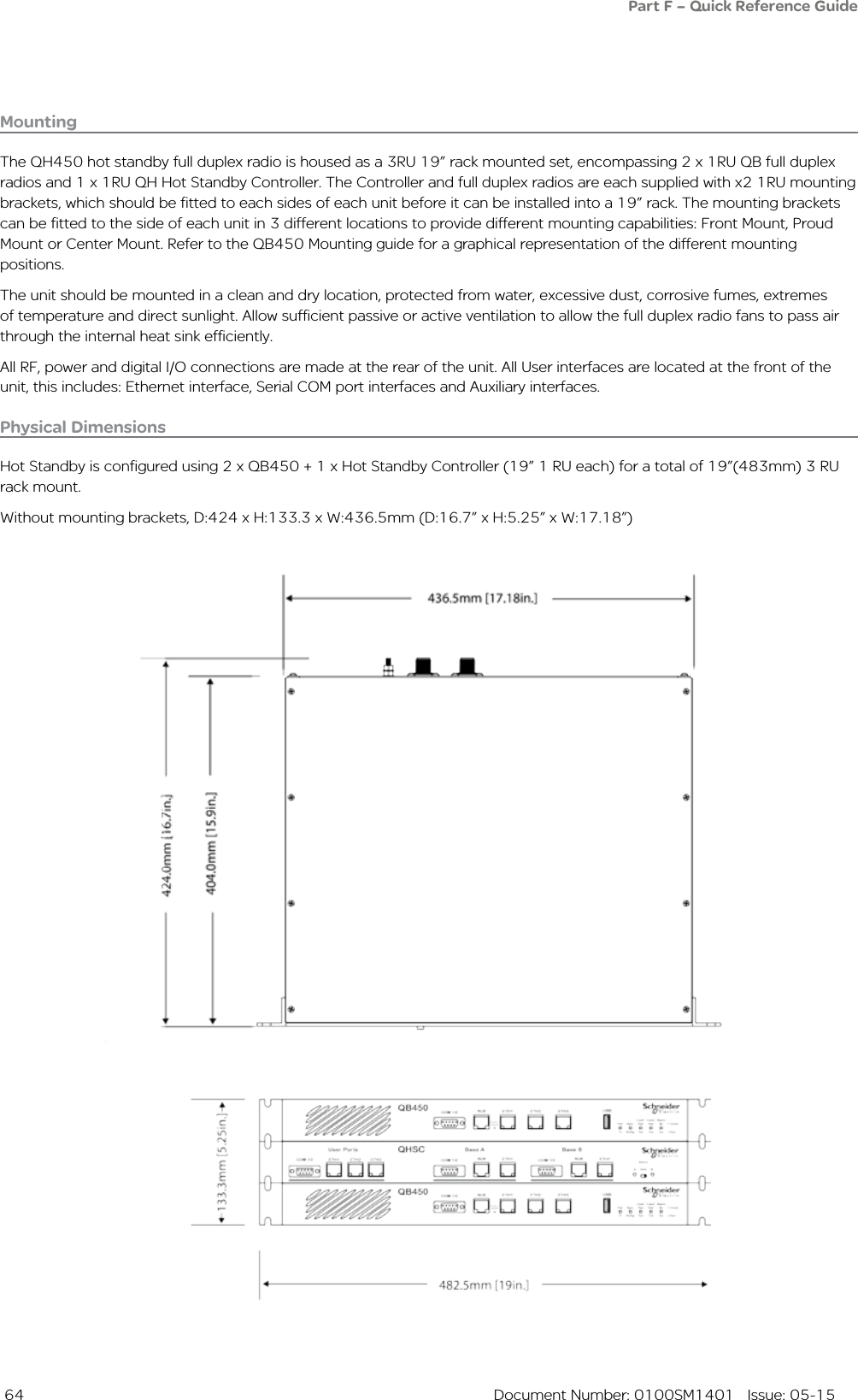  64  Document Number: 0100SM1401   Issue: 05-15Physical DimensionsHot Standby is configured using 2 x QB450 + 1 x Hot Standby Controller (19” 1 RU each) for a total of 19”(483mm) 3 RU rack mount.Without mounting brackets, D:424 x H:133.3 x W:436.5mm (D:16.7” x H:5.25” x W:17.18”)MountingThe QH450 hot standby full duplex radio is housed as a 3RU 19” rack mounted set, encompassing 2 x 1RU QB full duplex radios and 1 x 1RU QH Hot Standby Controller. The Controller and full duplex radios are each supplied with x2 1RU mounting brackets, which should be fitted to each sides of each unit before it can be installed into a 19” rack. The mounting brackets can be fitted to the side of each unit in 3 different locations to provide different mounting capabilities: Front Mount, Proud Mount or Center Mount. Refer to the QB450 Mounting guide for a graphical representation of the different mounting positions.The unit should be mounted in a clean and dry location, protected from water, excessive dust, corrosive fumes, extremes of temperature and direct sunlight. Allow sufficient passive or active ventilation to allow the full duplex radio fans to pass air through the internal heat sink efficiently.All RF, power and digital I/O connections are made at the rear of the unit. All User interfaces are located at the front of the unit, this includes: Ethernet interface, Serial COM port interfaces and Auxiliary interfaces. Part F – Quick Reference Guide