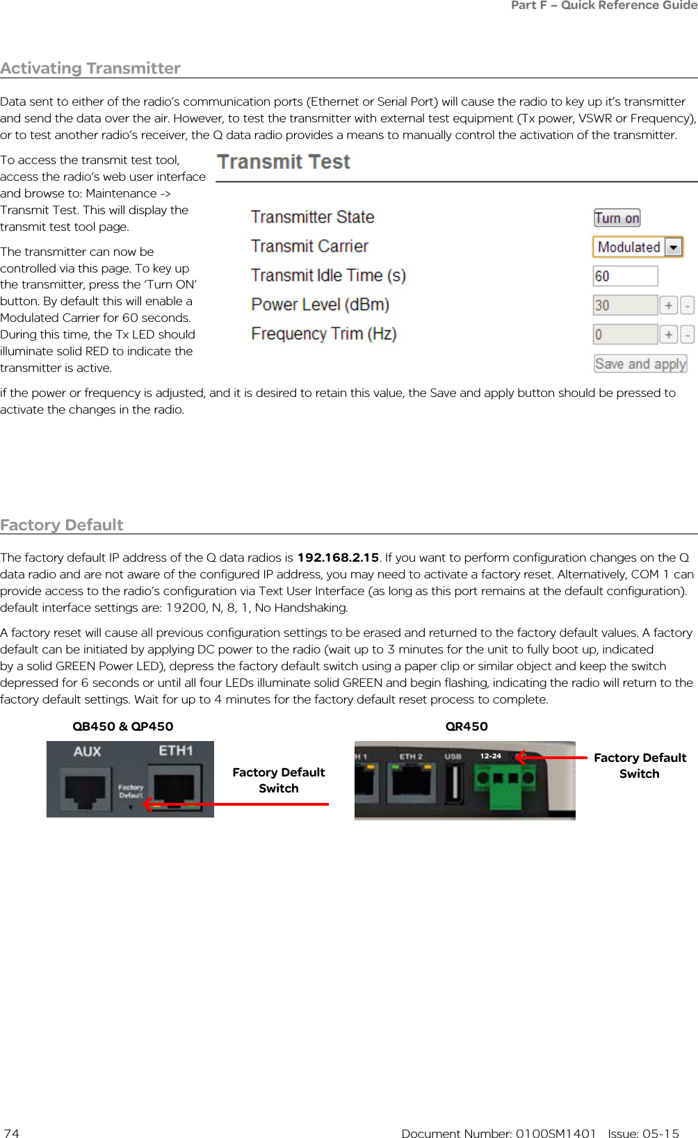  74  Document Number: 0100SM1401   Issue: 05-15Activating TransmitterData sent to either of the radio’s communication ports (Ethernet or Serial Port) will cause the radio to key up it’s transmitter and send the data over the air. However, to test the transmitter with external test equipment (Tx power, VSWR or Frequency), or to test another radio’s receiver, the Q data radio provides a means to manually control the activation of the transmitter.To access the transmit test tool, access the radio’s web user interface and browse to: Maintenance -&gt; Transmit Test. This will display the transmit test tool page. The transmitter can now be controlled via this page. To key up the transmitter, press the ‘Turn ON’ button. By default this will enable a Modulated Carrier for 60 seconds. During this time, the Tx LED should illuminate solid RED to indicate the transmitter is active.if the power or frequency is adjusted, and it is desired to retain this value, the Save and apply button should be pressed to activate the changes in the radio.Factory DefaultThe factory default IP address of the Q data radios is 192.168.2.15. If you want to perform configuration changes on the Q data radio and are not aware of the configured IP address, you may need to activate a factory reset. Alternatively, COM 1 can provide access to the radio’s configuration via Text User Interface (as long as this port remains at the default configuration). default interface settings are: 19200, N, 8, 1, No Handshaking. A factory reset will cause all previous configuration settings to be erased and returned to the factory default values. A factory default can be initiated by applying DC power to the radio (wait up to 3 minutes for the unit to fully boot up, indicated by a solid GREEN Power LED), depress the factory default switch using a paper clip or similar object and keep the switch depressed for 6 seconds or until all four LEDs illuminate solid GREEN and begin flashing, indicating the radio will return to the factory default settings. Wait for up to 4 minutes for the factory default reset process to complete.Factory Default SwitchFactory Default SwitchQB450 &amp; QP450 QR450Part F – Quick Reference Guide12-24