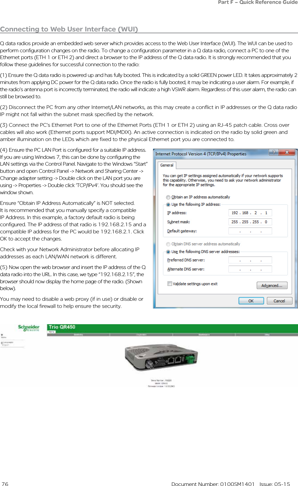  76  Document Number: 0100SM1401   Issue: 05-15Connecting to Web User Interface (WUI)Q data radios provide an embedded web server which provides access to the Web User Interface (WUI). The WUI can be used to perform configuration changes on the radio. To change a configuration parameter in a Q data radio, connect a PC to one of the Ethernet ports (ETH 1 or ETH 2) and direct a browser to the IP address of the Q data radio. It is strongly recommended that you follow these guidelines for successful connection to the radio:(1) Ensure the Q data radio is powered up and has fully booted. This is indicated by a solid GREEN power LED. It takes approximately 2 minutes from applying DC power for the Q data radio. Once the radio is fully booted, it may be indicating a user alarm. For example, if the radio’s antenna port is incorrectly terminated, the radio will indicate a high VSWR alarm. Regardless of this user alarm, the radio can still be browsed to.(2) Disconnect the PC from any other Internet/LAN networks, as this may create a conflict in IP addresses or the Q data radio IP might not fall within the subnet mask specified by the network.  (3) Connect the PC’s Ethernet Port to one of the Ethernet Ports (ETH 1 or ETH 2) using an RJ-45 patch cable. Cross over cables will also work (Ethernet ports support MDI/MDIX). An active connection is indicated on the radio by solid green and amber illumination on the LEDs which are fixed to the physical Ethernet port you are connected to.(4) Ensure the PC LAN Port is configured for a suitable IP address. If you are using Windows 7, this can be done by configuring the LAN settings via the Control Panel. Navigate to the Windows “Start” button and open Control Panel -&gt; Network and Sharing Center -&gt; Change adapter setting -&gt; Double click on the LAN port you are using -&gt; Properties -&gt; Double click ‘TCP/IPv4’. You should see the window shown. Ensure “Obtain IP Address Automatically” is NOT selected. It is recommended that you manually specify a compatible IP Address. In this example, a factory default radio is being configured. The IP address of that radio is 192.168.2.15 and a compatible IP address for the PC would be 192.168.2.1. Click OK to accept the changes. Check with your Network Administrator before allocating IP addresses as each LAN/WAN network is different. (5) Now open the web browser and insert the IP address of the Q data radio into the URL. In this case, we type “192.168.2.15”, the browser should now display the home page of the radio. (Shown below). You may need to disable a web proxy (if in use) or disable or modify the local firewall to help ensure the security.Part F – Quick Reference Guide