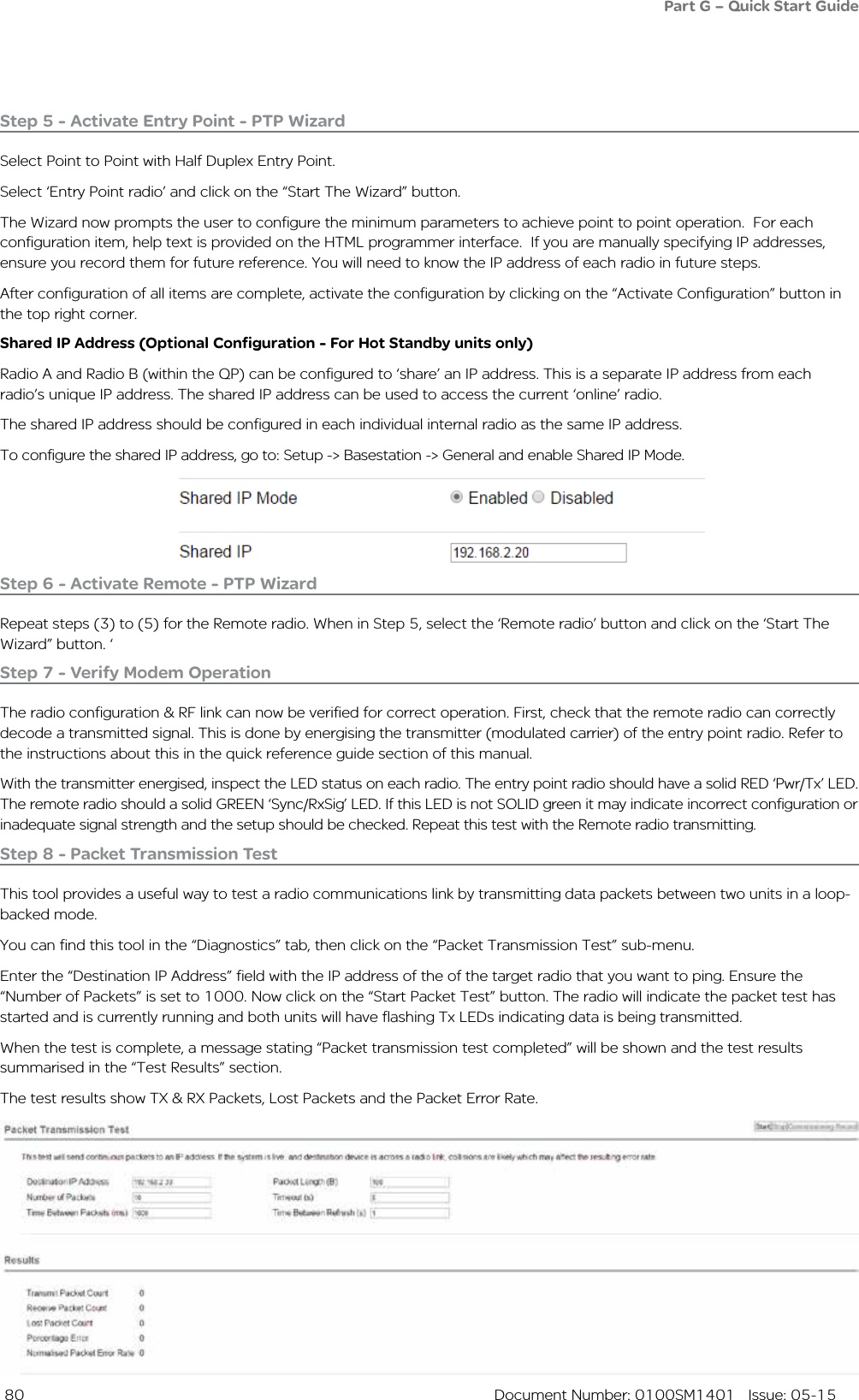  80  Document Number: 0100SM1401   Issue: 05-15Step 5 - Activate Entry Point - PTP WizardSelect Point to Point with Half Duplex Entry Point.Select ‘Entry Point radio’ and click on the “Start The Wizard” button. The Wizard now prompts the user to configure the minimum parameters to achieve point to point operation.  For each configuration item, help text is provided on the HTML programmer interface.  If you are manually specifying IP addresses, ensure you record them for future reference. You will need to know the IP address of each radio in future steps. After configuration of all items are complete, activate the configuration by clicking on the “Activate Configuration” button in the top right corner.Step 6 - Activate Remote - PTP WizardRepeat steps (3) to (5) for the Remote radio. When in Step 5, select the ‘Remote radio’ button and click on the ‘Start The Wizard” button. ‘Step 7 - Verify Modem OperationThe radio configuration &amp; RF link can now be verified for correct operation. First, check that the remote radio can correctly decode a transmitted signal. This is done by energising the transmitter (modulated carrier) of the entry point radio. Refer to the instructions about this in the quick reference guide section of this manual.With the transmitter energised, inspect the LED status on each radio. The entry point radio should have a solid RED ‘Pwr/Tx’ LED. The remote radio should a solid GREEN ‘Sync/RxSig’ LED. If this LED is not SOLID green it may indicate incorrect configuration or inadequate signal strength and the setup should be checked. Repeat this test with the Remote radio transmitting.Part G – Quick Start GuideStep 8 - Packet Transmission TestThis tool provides a useful way to test a radio communications link by transmitting data packets between two units in a loop-backed mode. You can find this tool in the “Diagnostics” tab, then click on the “Packet Transmission Test” sub-menu.Enter the “Destination IP Address” field with the IP address of the of the target radio that you want to ping. Ensure the  “Number of Packets” is set to 1000. Now click on the “Start Packet Test” button. The radio will indicate the packet test has started and is currently running and both units will have flashing Tx LEDs indicating data is being transmitted. When the test is complete, a message stating “Packet transmission test completed” will be shown and the test results summarised in the “Test Results” section. The test results show TX &amp; RX Packets, Lost Packets and the Packet Error Rate. Shared IP Address (Optional Configuration - For Hot Standby units only)Radio A and Radio B (within the QP) can be configured to ‘share’ an IP address. This is a separate IP address from each radio’s unique IP address. The shared IP address can be used to access the current ‘online’ radio. The shared IP address should be configured in each individual internal radio as the same IP address.To configure the shared IP address, go to: Setup -&gt; Basestation -&gt; General and enable Shared IP Mode.