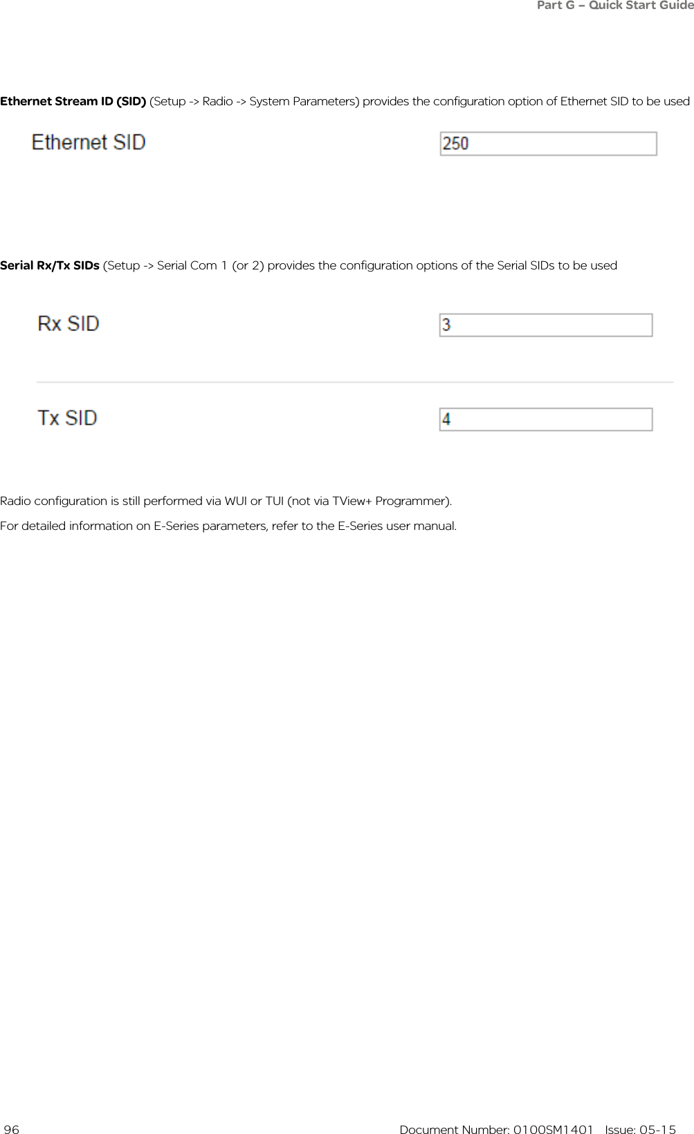  96  Document Number: 0100SM1401   Issue: 05-15Ethernet Stream ID (SID) (Setup -&gt; Radio -&gt; System Parameters) provides the configuration option of Ethernet SID to be used Serial Rx/Tx SIDs (Setup -&gt; Serial Com 1 (or 2) provides the configuration options of the Serial SIDs to be used Radio configuration is still performed via WUI or TUI (not via TView+ Programmer).For detailed information on E-Series parameters, refer to the E-Series user manual.Part G – Quick Start Guide