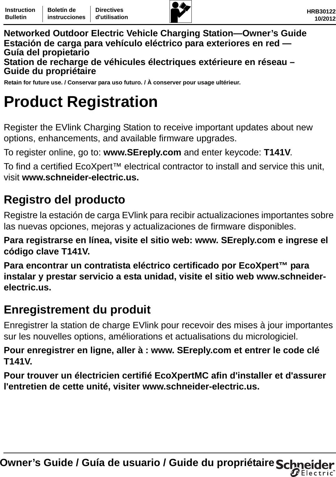 InstructionBulletin Boletín deinstrucciones Directivesd&apos;utilisation HRB3012210/2012Networked Outdoor Electric Vehicle Charging Station—Owner’s GuideEstación de carga para vehículo eléctrico para exteriores en red — Guía del propietarioStation de recharge de véhicules électriques extérieure en réseau – Guide du propriétaireRetain for future use. / Conservar para uso futuro. / À conserver pour usage ultérieur.™Owner’s Guide / Guía de usuario / Guide du propriétaireProduct RegistrationRegister the EVlink Charging Station to receive important updates about new options, enhancements, and available firmware upgrades.To register online, go to: www.SEreply.com and enter keycode: T141V.To find a certified EcoXpert™ electrical contractor to install and service this unit, visit www.schneider-electric.us.Registro del productoRegistre la estación de carga EVlink para recibir actualizaciones importantes sobre las nuevas opciones, mejoras y actualizaciones de firmware disponibles.Para registrarse en línea, visite el sitio web: www. SEreply.com e ingrese el código clave T141V.Para encontrar un contratista eléctrico certificado por EcoXpert™ para instalar y prestar servicio a esta unidad, visite el sitio web www.schneider-electric.us.Enregistrement du produitEnregistrer la station de charge EVlink pour recevoir des mises à jour importantes sur les nouvelles options, améliorations et actualisations du micrologiciel.Pour enregistrer en ligne, aller à : www. SEreply.com et entrer le code clé T141V.Pour trouver un électricien certifié EcoXpertMC afin d&apos;installer et d&apos;assurer l&apos;entretien de cette unité, visiter www.schneider-electric.us.