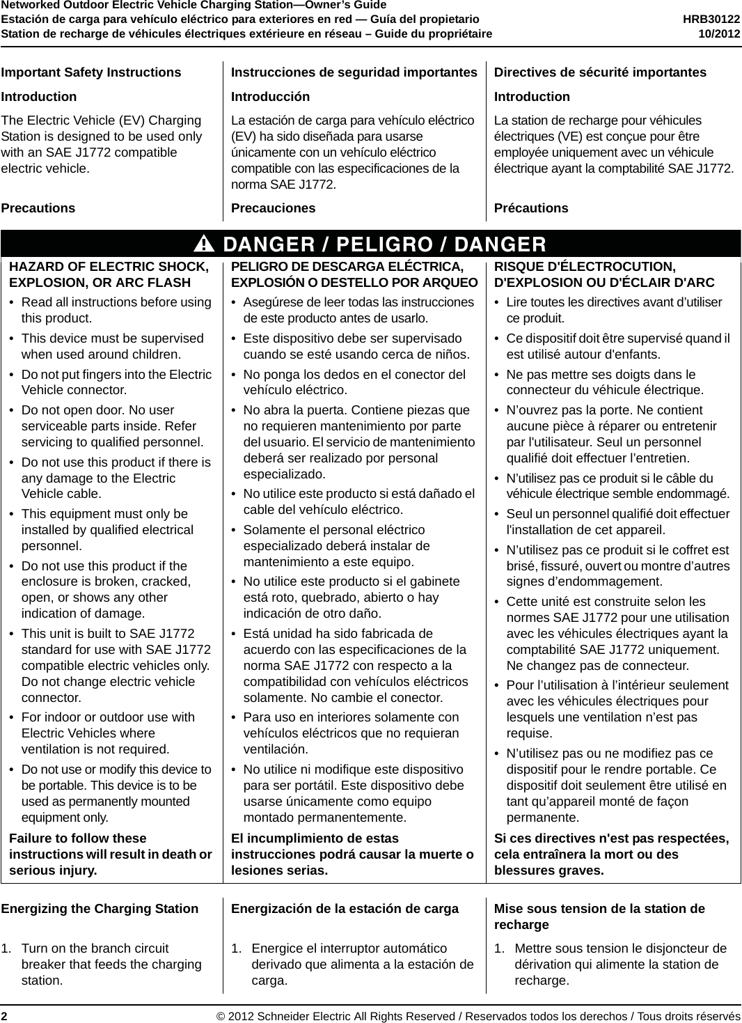 Networked Outdoor Electric Vehicle Charging Station—Owner’s GuideEstación de carga para vehículo eléctrico para exteriores en red — Guía del propietario HRB30122Station de recharge de véhicules électriques extérieure en réseau – Guide du propriétaire 10/2012© 2012 Schneider Electric All Rights Reserved / Reservados todos los derechos / Tous droits réservés2Important Safety Instructions Instrucciones de seguridad importantes Directives de sécurité importantesIntroduction Introducción IntroductionThe Electric Vehicle (EV) Charging Station is designed to be used only with an SAE J1772 compatible electric vehicle.La estación de carga para vehículo eléctrico (EV) ha sido diseñada para usarse únicamente con un vehículo eléctrico compatible con las especificaciones de la norma SAE J1772.La station de recharge pour véhicules électriques (VE) est conçue pour être employée uniquement avec un véhicule électrique ayant la comptabilité SAE J1772.Precautions Precauciones PrécautionsDANGER / PELIGRO / DANGERHAZARD OF ELECTRIC SHOCK, EXPLOSION, OR ARC FLASH• Read all instructions before using this product.• This device must be supervised when used around children.• Do not put fingers into the Electric Vehicle connector.• Do not open door. No user serviceable parts inside. Refer servicing to qualified personnel.• Do not use this product if there is any damage to the Electric Vehicle cable.• This equipment must only be installed by qualified electrical personnel.• Do not use this product if the enclosure is broken, cracked, open, or shows any other indication of damage.• This unit is built to SAE J1772 standard for use with SAE J1772 compatible electric vehicles only. Do not change electric vehicle connector.• For indoor or outdoor use with Electric Vehicles where ventilation is not required.• Do not use or modify this device to be portable. This device is to be used as permanently mounted equipment only.PELIGRO DE DESCARGA ELÉCTRICA, EXPLOSIÓN O DESTELLO POR ARQUEO• Asegúrese de leer todas las instrucciones de este producto antes de usarlo.• Este dispositivo debe ser supervisado cuando se esté usando cerca de niños.• No ponga los dedos en el conector del vehículo eléctrico.• No abra la puerta. Contiene piezas que no requieren mantenimiento por parte del usuario. El servicio de mantenimiento deberá ser realizado por personal especializado.• No utilice este producto si está dañado el cable del vehículo eléctrico.• Solamente el personal eléctrico especializado deberá instalar de mantenimiento a este equipo.• No utilice este producto si el gabinete está roto, quebrado, abierto o hay indicación de otro daño.• Está unidad ha sido fabricada de acuerdo con las especificaciones de la norma SAE J1772 con respecto a la compatibilidad con vehículos eléctricos solamente. No cambie el conector.• Para uso en interiores solamente con vehículos eléctricos que no requieran ventilación.• No utilice ni modifique este dispositivo para ser portátil. Este dispositivo debe usarse únicamente como equipo montado permanentemente.RISQUE D&apos;ÉLECTROCUTION, D&apos;EXPLOSION OU D&apos;ÉCLAIR D&apos;ARC• Lire toutes les directives avant d’utiliser ce produit.• Ce dispositif doit être supervisé quand il est utilisé autour d&apos;enfants.• Ne pas mettre ses doigts dans le connecteur du véhicule électrique.• N’ouvrez pas la porte. Ne contient aucune pièce à réparer ou entretenir par l&apos;utilisateur. Seul un personnel qualifié doit effectuer l’entretien.• N’utilisez pas ce produit si le câble du véhicule électrique semble endommagé.• Seul un personnel qualifié doit effectuer l&apos;installation de cet appareil.• N’utilisez pas ce produit si le coffret est brisé, fissuré, ouvert ou montre d’autres signes d’endommagement.• Cette unité est construite selon les normes SAE J1772 pour une utilisation avec les véhicules électriques ayant la comptabilité SAE J1772 uniquement. Ne changez pas de connecteur.• Pour l’utilisation à l’intérieur seulement avec les véhicules électriques pour lesquels une ventilation n’est pas requise.• N’utilisez pas ou ne modifiez pas ce dispositif pour le rendre portable. Ce dispositif doit seulement être utilisé en tant qu’appareil monté de façon permanente.Failure to follow these instructions will result in death or serious injury.El incumplimiento de estas instrucciones podrá causar la muerte o lesiones serias.Si ces directives n&apos;est pas respectées, cela entraînera la mort ou des blessures graves.Energizing the Charging Station Energización de la estación de carga Mise sous tension de la station de recharge1. Turn on the branch circuit breaker that feeds the charging station.1. Energice el interruptor automático derivado que alimenta a la estación de carga.1. Mettre sous tension le disjoncteur de dérivation qui alimente la station de recharge.