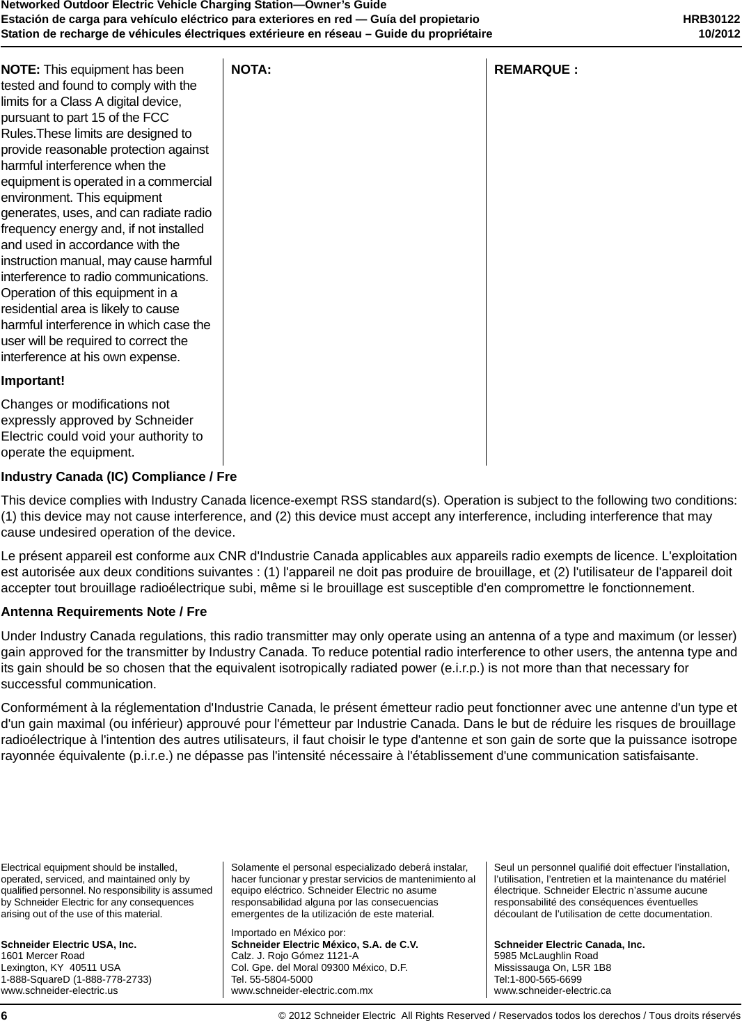 Networked Outdoor Electric Vehicle Charging Station—Owner’s GuideEstación de carga para vehículo eléctrico para exteriores en red — Guía del propietario HRB30122Station de recharge de véhicules électriques extérieure en réseau – Guide du propriétaire 10/2012Electrical equipment should be installed, operated, serviced, and maintained only by qualified personnel. No responsibility is assumed by Schneider Electric for any consequences arising out of the use of this material. Solamente el personal especializado deberá instalar, hacer funcionar y prestar servicios de mantenimiento al equipo eléctrico. Schneider Electric no asume responsabilidad alguna por las consecuencias emergentes de la utilización de este material.Seul un personnel qualifié doit effectuer l’installation, l’utilisation, l’entretien et la maintenance du matériel électrique. Schneider Electric n’assume aucune responsabilité des conséquences éventuelles découlant de l’utilisation de cette documentation.Schneider Electric USA, Inc.1601 Mercer RoadLexington, KY  40511 USA1-888-SquareD (1-888-778-2733)www.schneider-electric.usImportado en México por:Schneider Electric México, S.A. de C.V.Calz. J. Rojo Gómez 1121-ACol. Gpe. del Moral 09300 México, D.F.Tel. 55-5804-5000www.schneider-electric.com.mxSchneider Electric Canada, Inc.5985 McLaughlin RoadMississauga On, L5R 1B8Tel:1-800-565-6699www.schneider-electric.ca© 2012 Schneider Electric All Rights Reserved / Reservados todos los derechos / Tous droits réservés6NOTE: This equipment has been tested and found to comply with the limits for a Class A digital device, pursuant to part 15 of the FCC Rules.These limits are designed to provide reasonable protection against harmful interference when the equipment is operated in a commercial environment. This equipment generates, uses, and can radiate radio frequency energy and, if not installed and used in accordance with the instruction manual, may cause harmful interference to radio communications. Operation of this equipment in a residential area is likely to cause harmful interference in which case the user will be required to correct the interference at his own expense.NOTA: REMARQUE :Important!Changes or modifications not expressly approved by Schneider Electric could void your authority to operate the equipment.Industry Canada (IC) Compliance / FreThis device complies with Industry Canada licence-exempt RSS standard(s). Operation is subject to the following two conditions: (1) this device may not cause interference, and (2) this device must accept any interference, including interference that may cause undesired operation of the device.Le présent appareil est conforme aux CNR d&apos;Industrie Canada applicables aux appareils radio exempts de licence. L&apos;exploitation est autorisée aux deux conditions suivantes : (1) l&apos;appareil ne doit pas produire de brouillage, et (2) l&apos;utilisateur de l&apos;appareil doit accepter tout brouillage radioélectrique subi, même si le brouillage est susceptible d&apos;en compromettre le fonctionnement.Antenna Requirements Note / FreUnder Industry Canada regulations, this radio transmitter may only operate using an antenna of a type and maximum (or lesser) gain approved for the transmitter by Industry Canada. To reduce potential radio interference to other users, the antenna type and its gain should be so chosen that the equivalent isotropically radiated power (e.i.r.p.) is not more than that necessary for successful communication.Conformément à la réglementation d&apos;Industrie Canada, le présent émetteur radio peut fonctionner avec une antenne d&apos;un type et d&apos;un gain maximal (ou inférieur) approuvé pour l&apos;émetteur par Industrie Canada. Dans le but de réduire les risques de brouillage radioélectrique à l&apos;intention des autres utilisateurs, il faut choisir le type d&apos;antenne et son gain de sorte que la puissance isotrope rayonnée équivalente (p.i.r.e.) ne dépasse pas l&apos;intensité nécessaire à l&apos;établissement d&apos;une communication satisfaisante.