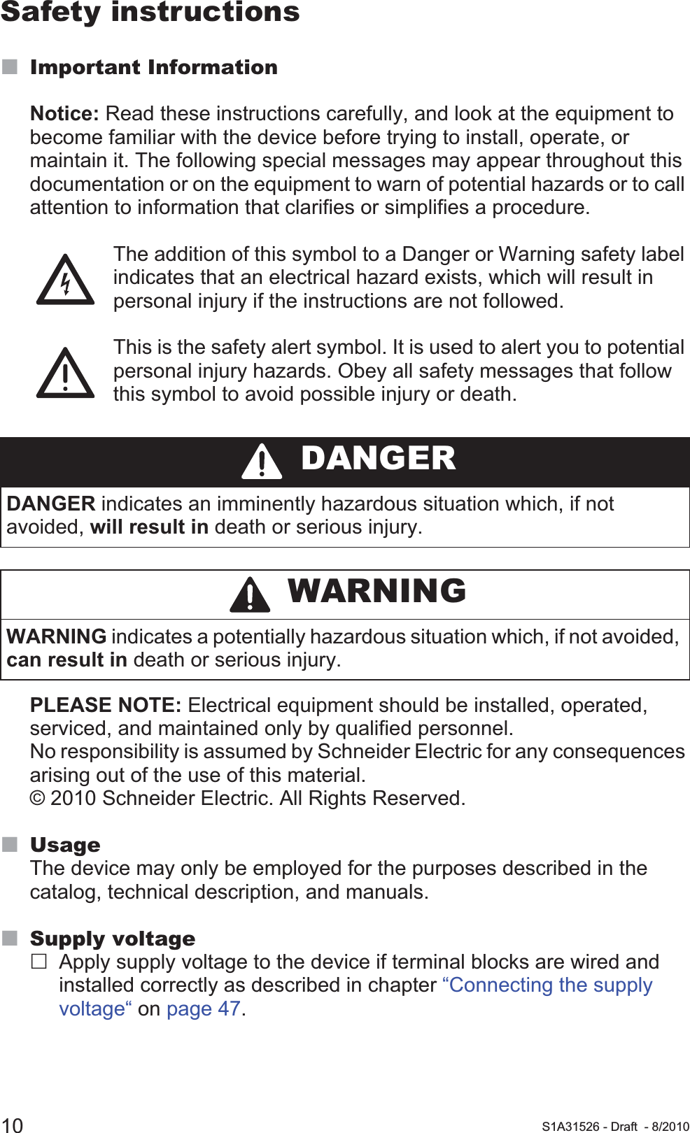 10 S1A31526 - Draft - 8/2010Safety instructionsImportant InformationNotice: Read these instructions carefully, and look at the equipment to become familiar with the device before trying to install, operate, or maintain it. The following special messages may appear throughout this documentation or on the equipment to warn of potential hazards or to call attention to information that clarifies or simplifies a procedure.The addition of this symbol to a Danger or Warning safety label indicates that an electrical hazard exists, which will result in personal injury if the instructions are not followed.This is the safety alert symbol. It is used to alert you to potential personal injury hazards. Obey all safety messages that follow this symbol to avoid possible injury or death.PLEASE NOTE: Electrical equipment should be installed, operated, serviced, and maintained only by qualified personnel. No responsibility is assumed by Schneider Electric for any consequences arising out of the use of this material. © 2010 Schneider Electric. All Rights Reserved.UsageThe device may only be employed for the purposes described in the catalog, technical description, and manuals.Supply voltageApply supply voltage to the device if terminal blocks are wired and installed correctly as described in chapter “Connecting the supply voltage“ on page 47. DANGERDANGER indicates an imminently hazardous situation which, if not avoided, will result in death or serious injury. WARNINGWARNING indicates a potentially hazardous situation which, if not avoided, can result in death or serious injury.