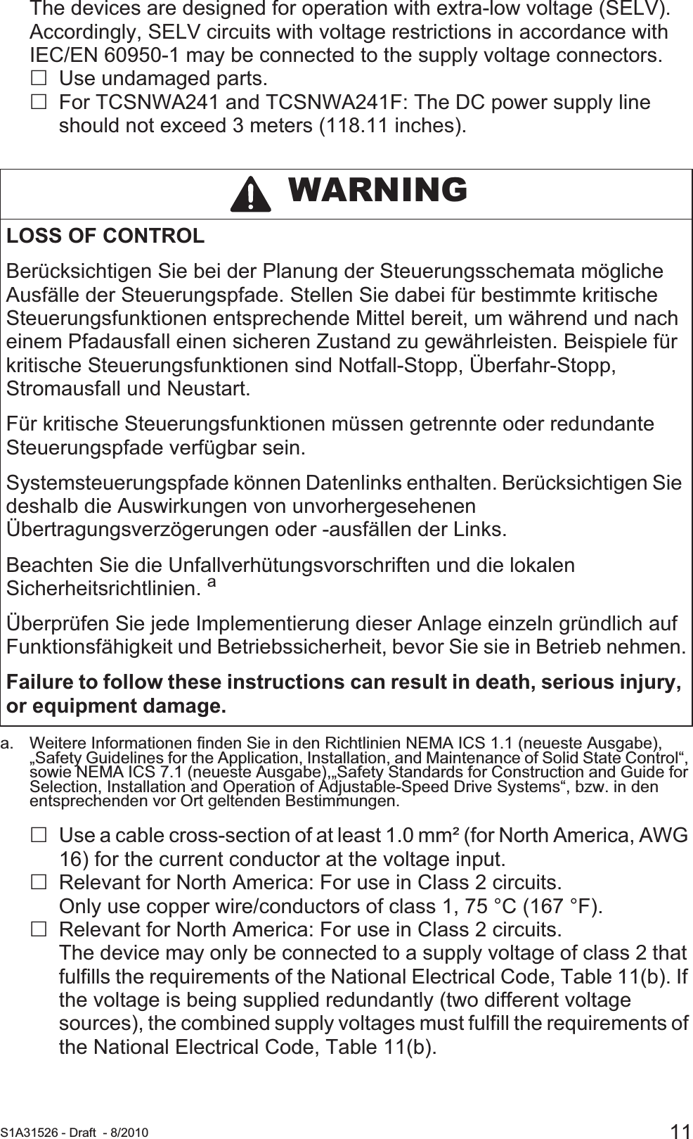  S1A31526 - Draft - 8/2010 11The devices are designed for operation with extra-low voltage (SELV). Accordingly, SELV circuits with voltage restrictions in accordance with IEC/EN 60950-1 may be connected to the supply voltage connectors.Use undamaged parts.For TCSNWA241 and TCSNWA241F: The DC power supply line should not exceed 3 meters (118.11 inches).Use a cable cross-section of at least 1.0 mm² (for North America, AWG 16) for the current conductor at the voltage input.Relevant for North America: For use in Class 2 circuits.Only use copper wire/conductors of class 1, 75 °C (167 °F).Relevant for North America: For use in Class 2 circuits.The device may only be connected to a supply voltage of class 2 that fulfills the requirements of the National Electrical Code, Table 11(b). If the voltage is being supplied redundantly (two different voltage sources), the combined supply voltages must fulfill the requirements of the National Electrical Code, Table 11(b). WARNINGLOSS OF CONTROLBerücksichtigen Sie bei der Planung der Steuerungsschemata mögliche Ausfälle der Steuerungspfade. Stellen Sie dabei für bestimmte kritische Steuerungsfunktionen entsprechende Mittel bereit, um während und nach einem Pfadausfall einen sicheren Zustand zu gewährleisten. Beispiele für kritische Steuerungsfunktionen sind Notfall-Stopp, Überfahr-Stopp, Stromausfall und Neustart.Für kritische Steuerungsfunktionen müssen getrennte oder redundante Steuerungspfade verfügbar sein. Systemsteuerungspfade können Datenlinks enthalten. Berücksichtigen Sie deshalb die Auswirkungen von unvorhergesehenen Übertragungsverzögerungen oder -ausfällen der Links. Beachten Sie die Unfallverhütungsvorschriften und die lokalen Sicherheitsrichtlinien. aÜberprüfen Sie jede Implementierung dieser Anlage einzeln gründlich auf Funktionsfähigkeit und Betriebssicherheit, bevor Sie sie in Betrieb nehmen.Failure to follow these instructions can result in death, serious injury, or equipment damage.a. Weitere Informationen finden Sie in den Richtlinien NEMA ICS 1.1 (neueste Ausgabe), „Safety Guidelines for the Application, Installation, and Maintenance of Solid State Control“, sowie NEMA ICS 7.1 (neueste Ausgabe),„Safety Standards for Construction and Guide for Selection, Installation and Operation of Adjustable-Speed Drive Systems“, bzw. in den entsprechenden vor Ort geltenden Bestimmungen.