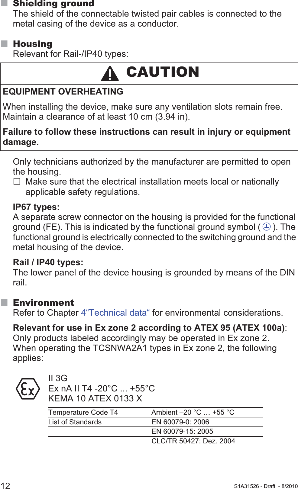 12 S1A31526 - Draft - 8/2010Shielding groundThe shield of the connectable twisted pair cables is connected to the metal casing of the device as a conductor.HousingRelevant for Rail-/IP40 types:Only technicians authorized by the manufacturer are permitted to open the housing.Make sure that the electrical installation meets local or nationally applicable safety regulations.IP67 types:A separate screw connector on the housing is provided for the functional ground (FE). This is indicated by the functional ground symbol ( ). The functional ground is electrically connected to the switching ground and the metal housing of the device.Rail / IP40 types:The lower panel of the device housing is grounded by means of the DIN rail.EnvironmentRefer to Chapter 4“Technical data“ for environmental considerations.Relevant for use in Ex zone 2 according to ATEX 95 (ATEX 100a): Only products labeled accordingly may be operated in Ex zone 2. When operating the TCSNWA2A1 types in Ex zone 2, the following applies:II 3GEx nA II T4 -20°C ... +55°CKEMA 10 ATEX 0133 X CAUTIONEQUIPMENT OVERHEATING When installing the device, make sure any ventilation slots remain free. Maintain a clearance of at least 10 cm (3.94 in).Failure to follow these instructions can result in injury or equipment damage.Temperature Code T4 Ambient –20 °C … +55 °CList of Standards EN 60079-0: 2006EN 60079-15: 2005CLC/TR 50427: Dez. 2004