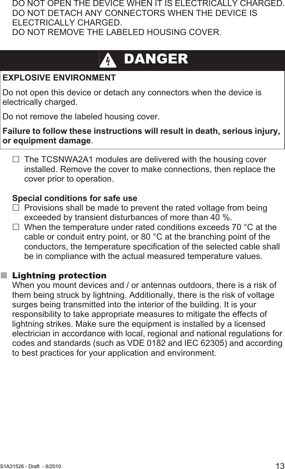  S1A31526 - Draft - 8/2010 13DO NOT OPEN THE DEVICE WHEN IT IS ELECTRICALLY CHARGED.DO NOT DETACH ANY CONNECTORS WHEN THE DEVICE IS ELECTRICALLY CHARGED.DO NOT REMOVE THE LABELED HOUSING COVER.The TCSNWA2A1 modules are delivered with the housing cover installed. Remove the cover to make connections, then replace the cover prior to operation.Special conditions for safe useProvisions shall be made to prevent the rated voltage from being exceeded by transient disturbances of more than 40 %.When the temperature under rated conditions exceeds 70 °C at the cable or conduit entry point, or 80 °C at the branching point of the conductors, the temperature specification of the selected cable shall be in compliance with the actual measured temperature values.Lightning protectionWhen you mount devices and / or antennas outdoors, there is a risk of them being struck by lightning. Additionally, there is the risk of voltage surges being transmitted into the interior of the building. It is your responsibility to take appropriate measures to mitigate the effects of lightning strikes. Make sure the equipment is installed by a licensed electrician in accordance with local, regional and national regulations for codes and standards (such as VDE 0182 and IEC 62305) and according to best practices for your application and environment.  DANGEREXPLOSIVE ENVIRONMENTDo not open this device or detach any connectors when the device is electrically charged.Do not remove the labeled housing cover.Failure to follow these instructions will result in death, serious injury, or equipment damage.