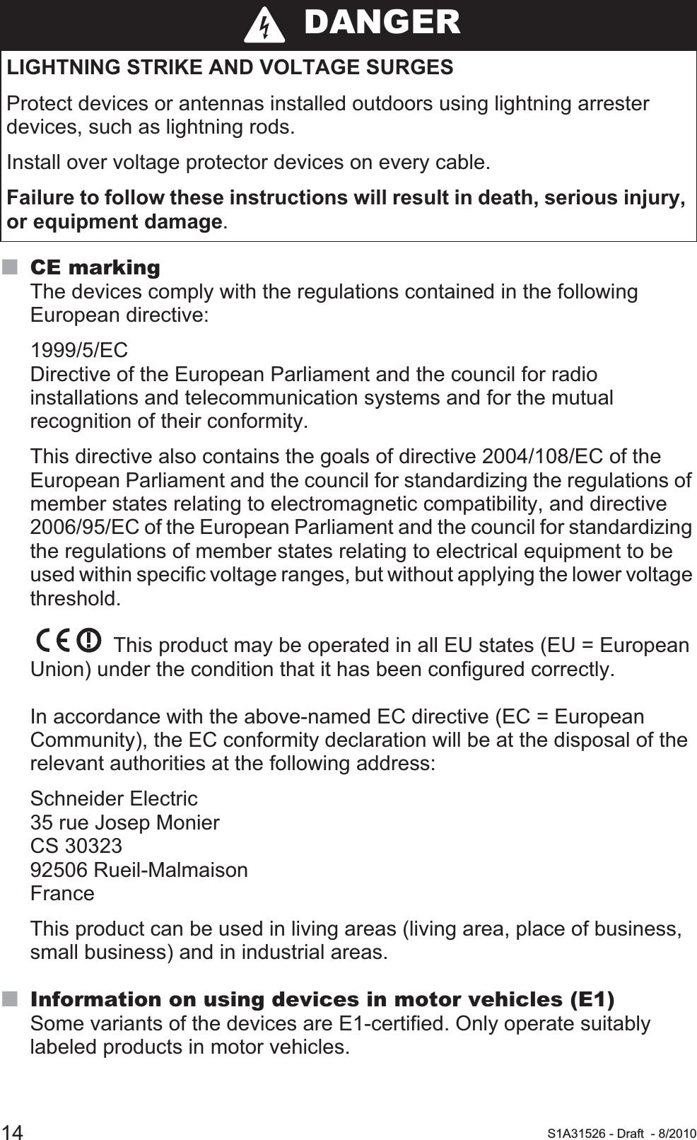 14 S1A31526 - Draft - 8/2010CE markingThe devices comply with the regulations contained in the following European directive: 1999/5/ECDirective of the European Parliament and the council for radio installations and telecommunication systems and for the mutual recognition of their conformity.This directive also contains the goals of directive 2004/108/EC of the European Parliament and the council for standardizing the regulations of member states relating to electromagnetic compatibility, and directive 2006/95/EC of the European Parliament and the council for standardizing the regulations of member states relating to electrical equipment to be used within specific voltage ranges, but without applying the lower voltage threshold. This product may be operated in all EU states (EU = European Union) under the condition that it has been configured correctly. In accordance with the above-named EC directive (EC = European Community), the EC conformity declaration will be at the disposal of the relevant authorities at the following address:Schneider Electric35 rue Josep MonierCS 3032392506 Rueil-MalmaisonFranceThis product can be used in living areas (living area, place of business, small business) and in industrial areas.Information on using devices in motor vehicles (E1)Some variants of the devices are E1-certified. Only operate suitably labeled products in motor vehicles. DANGERLIGHTNING STRIKE AND VOLTAGE SURGESProtect devices or antennas installed outdoors using lightning arrester devices, such as lightning rods.Install over voltage protector devices on every cable.Failure to follow these instructions will result in death, serious injury, or equipment damage.