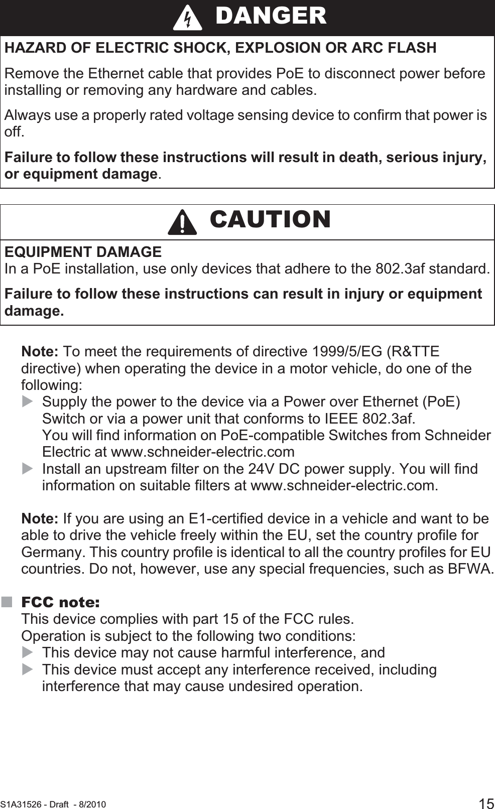  S1A31526 - Draft - 8/2010 15Note: To meet the requirements of directive 1999/5/EG (R&amp;TTE directive) when operating the device in a motor vehicle, do one of the following:XSupply the power to the device via a Power over Ethernet (PoE) Switch or via a power unit that conforms to IEEE 802.3af. You will find information on PoE-compatible Switches from Schneider Electric at www.schneider-electric.comXInstall an upstream filter on the 24V DC power supply. You will find information on suitable filters at www.schneider-electric.com.Note: If you are using an E1-certified device in a vehicle and want to be able to drive the vehicle freely within the EU, set the country profile for Germany. This country profile is identical to all the country profiles for EU countries. Do not, however, use any special frequencies, such as BFWA.FCC note:This device complies with part 15 of the FCC rules. Operation is subject to the following two conditions: XThis device may not cause harmful interference, andXThis device must accept any interference received, including interference that may cause undesired operation. DANGERHAZARD OF ELECTRIC SHOCK, EXPLOSION OR ARC FLASHRemove the Ethernet cable that provides PoE to disconnect power before installing or removing any hardware and cables.Always use a properly rated voltage sensing device to confirm that power is off.Failure to follow these instructions will result in death, serious injury, or equipment damage. CAUTIONEQUIPMENT DAMAGEIn a PoE installation, use only devices that adhere to the 802.3af standard.Failure to follow these instructions can result in injury or equipment damage.