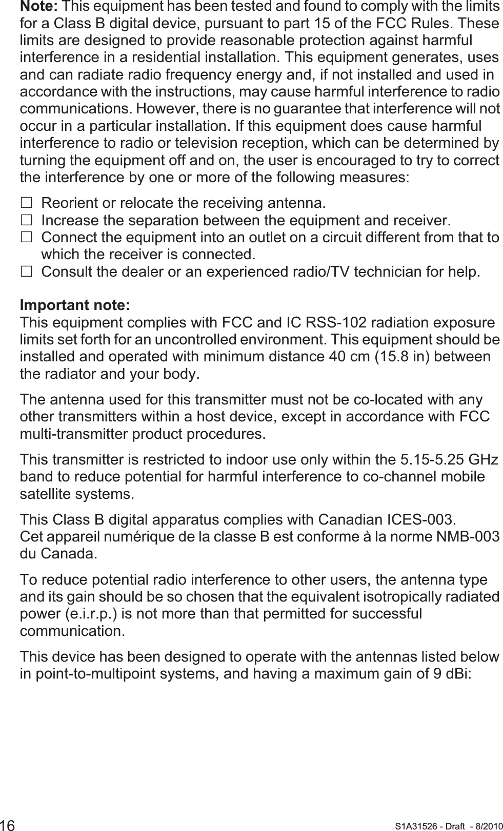16 S1A31526 - Draft - 8/2010Note: This equipment has been tested and found to comply with the limits for a Class B digital device, pursuant to part 15 of the FCC Rules. These limits are designed to provide reasonable protection against harmful interference in a residential installation. This equipment generates, uses and can radiate radio frequency energy and, if not installed and used in accordance with the instructions, may cause harmful interference to radio communications. However, there is no guarantee that interference will not occur in a particular installation. If this equipment does cause harmful interference to radio or television reception, which can be determined by turning the equipment off and on, the user is encouraged to try to correct the interference by one or more of the following measures: Reorient or relocate the receiving antenna.Increase the separation between the equipment and receiver.Connect the equipment into an outlet on a circuit different from that to which the receiver is connected.Consult the dealer or an experienced radio/TV technician for help.Important note:This equipment complies with FCC and IC RSS-102 radiation exposure limits set forth for an uncontrolled environment. This equipment should be installed and operated with minimum distance 40 cm (15.8 in) between the radiator and your body.The antenna used for this transmitter must not be co-located with any other transmitters within a host device, except in accordance with FCC multi-transmitter product procedures.This transmitter is restricted to indoor use only within the 5.15-5.25 GHz band to reduce potential for harmful interference to co-channel mobile satellite systems.This Class B digital apparatus complies with Canadian ICES-003.Cet appareil numérique de la classe B est conforme à la norme NMB-003 du Canada.To reduce potential radio interference to other users, the antenna type and its gain should be so chosen that the equivalent isotropically radiated power (e.i.r.p.) is not more than that permitted for successful communication.This device has been designed to operate with the antennas listed below in point-to-multipoint systems, and having a maximum gain of 9 dBi: