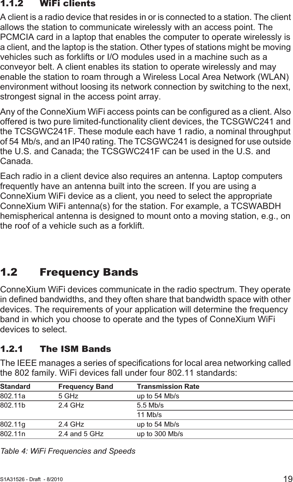  S1A31526 - Draft - 8/2010 191.1.2 WiFi clientsA client is a radio device that resides in or is connected to a station. The client allows the station to communicate wirelessly with an access point. The PCMCIA card in a laptop that enables the computer to operate wirelessly is a client, and the laptop is the station. Other types of stations might be moving vehicles such as forklifts or I/O modules used in a machine such as a conveyor belt. A client enables its station to operate wirelessly and may enable the station to roam through a Wireless Local Area Network (WLAN) environment without loosing its network connection by switching to the next, strongest signal in the access point array.Any of the ConneXium WiFi access points can be configured as a client. Also offered is two pure limited-functionality client devices, the TCSGWC241 and the TCSGWC241F. These module each have 1 radio, a nominal throughput of 54 Mb/s, and an IP40 rating. The TCSGWC241 is designed for use outside the U.S. and Canada; the TCSGWC241F can be used in the U.S. and Canada.Each radio in a client device also requires an antenna. Laptop computers frequently have an antenna built into the screen. If you are using a ConneXium WiFi device as a client, you need to select the appropriate ConneXium WiFi antenna(s) for the station. For example, a TCSWABDH hemispherical antenna is designed to mount onto a moving station, e.g., on the roof of a vehicle such as a forklift.1.2 Frequency BandsConneXium WiFi devices communicate in the radio spectrum. They operate in defined bandwidths, and they often share that bandwidth space with other devices. The requirements of your application will determine the frequency band in which you choose to operate and the types of ConneXium WiFi devices to select.1.2.1 The ISM BandsThe IEEE manages a series of specifications for local area networking called the 802 family. WiFi devices fall under four 802.11 standards:Standard Frequency Band Transmission Rate802.11a 5 GHz up to 54 Mb/s802.11b 2.4 GHz 5.5 Mb/s11 Mb/s 802.11g 2.4 GHz up to 54 Mb/s802.11n 2.4 and 5 GHz up to 300 Mb/sTable 4: WiFi Frequencies and Speeds