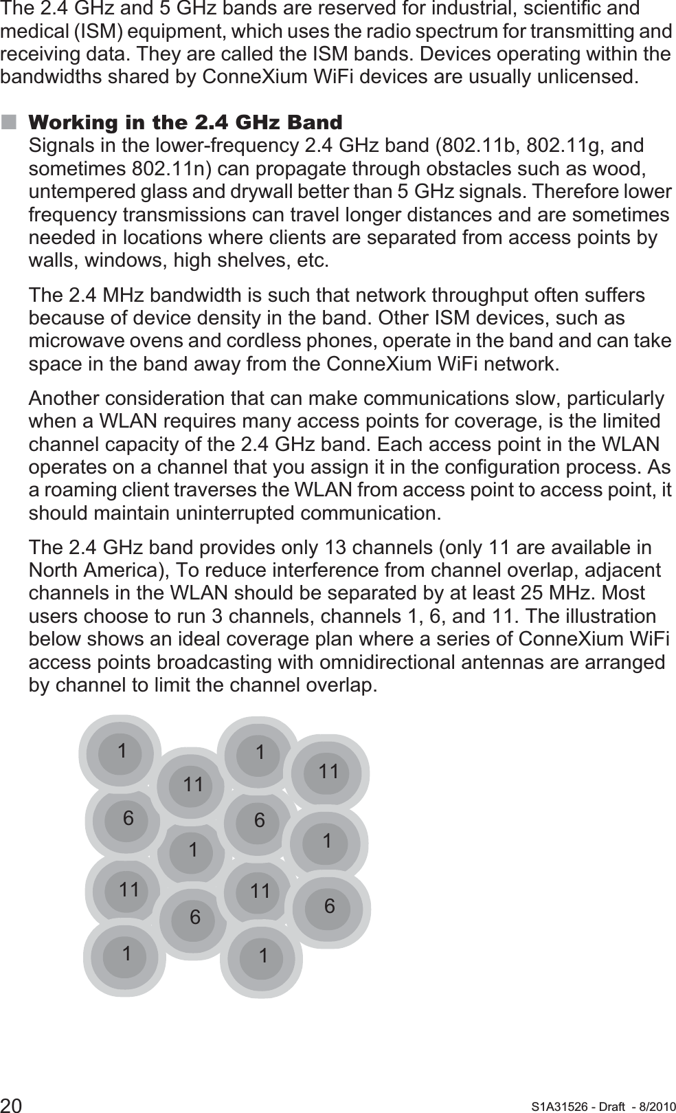 20 S1A31526 - Draft - 8/2010The 2.4 GHz and 5 GHz bands are reserved for industrial, scientific and medical (ISM) equipment, which uses the radio spectrum for transmitting and receiving data. They are called the ISM bands. Devices operating within the bandwidths shared by ConneXium WiFi devices are usually unlicensed.Working in the 2.4 GHz BandSignals in the lower-frequency 2.4 GHz band (802.11b, 802.11g, and sometimes 802.11n) can propagate through obstacles such as wood, untempered glass and drywall better than 5 GHz signals. Therefore lower frequency transmissions can travel longer distances and are sometimes needed in locations where clients are separated from access points by walls, windows, high shelves, etc.The 2.4 MHz bandwidth is such that network throughput often suffers because of device density in the band. Other ISM devices, such as microwave ovens and cordless phones, operate in the band and can take space in the band away from the ConneXium WiFi network.Another consideration that can make communications slow, particularly when a WLAN requires many access points for coverage, is the limited channel capacity of the 2.4 GHz band. Each access point in the WLAN operates on a channel that you assign it in the configuration process. As a roaming client traverses the WLAN from access point to access point, it should maintain uninterrupted communication.The 2.4 GHz band provides only 13 channels (only 11 are available in North America), To reduce interference from channel overlap, adjacent channels in the WLAN should be separated by at least 25 MHz. Most users choose to run 3 channels, channels 1, 6, and 11. The illustration below shows an ideal coverage plan where a series of ConneXium WiFi access points broadcasting with omnidirectional antennas are arranged by channel to limit the channel overlap.111661161111111116