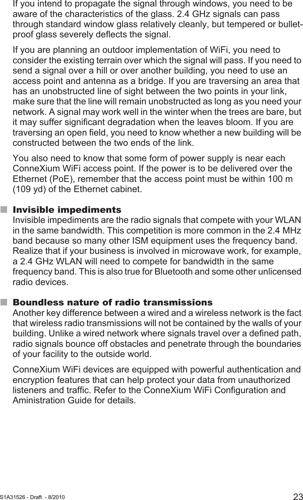  S1A31526 - Draft - 8/2010 23If you intend to propagate the signal through windows, you need to be aware of the characteristics of the glass. 2.4 GHz signals can pass through standard window glass relatively cleanly, but tempered or bullet-proof glass severely deflects the signal.If you are planning an outdoor implementation of WiFi, you need to consider the existing terrain over which the signal will pass. If you need to send a signal over a hill or over another building, you need to use an access point and antenna as a bridge. If you are traversing an area that has an unobstructed line of sight between the two points in your link, make sure that the line will remain unobstructed as long as you need your network. A signal may work well in the winter when the trees are bare, but it may suffer significant degradation when the leaves bloom. If you are traversing an open field, you need to know whether a new building will be constructed between the two ends of the link.You also need to know that some form of power supply is near each ConneXium WiFi access point. If the power is to be delivered over the Ethernet (PoE), remember that the access point must be within 100 m (109 yd) of the Ethernet cabinet.Invisible impedimentsInvisible impediments are the radio signals that compete with your WLAN in the same bandwidth. This competition is more common in the 2.4 MHz band because so many other ISM equipment uses the frequency band. Realize that if your business is involved in microwave work, for example, a 2.4 GHz WLAN will need to compete for bandwidth in the same frequency band. This is also true for Bluetooth and some other unlicensed radio devices. Boundless nature of radio transmissionsAnother key difference between a wired and a wireless network is the fact that wireless radio transmissions will not be contained by the walls of your building. Unlike a wired network where signals travel over a defined path, radio signals bounce off obstacles and penetrate through the boundaries of your facility to the outside world.ConneXium WiFi devices are equipped with powerful authentication and encryption features that can help protect your data from unauthorized listeners and traffic. Refer to the ConneXium WiFi Configuration and Aministration Guide for details.