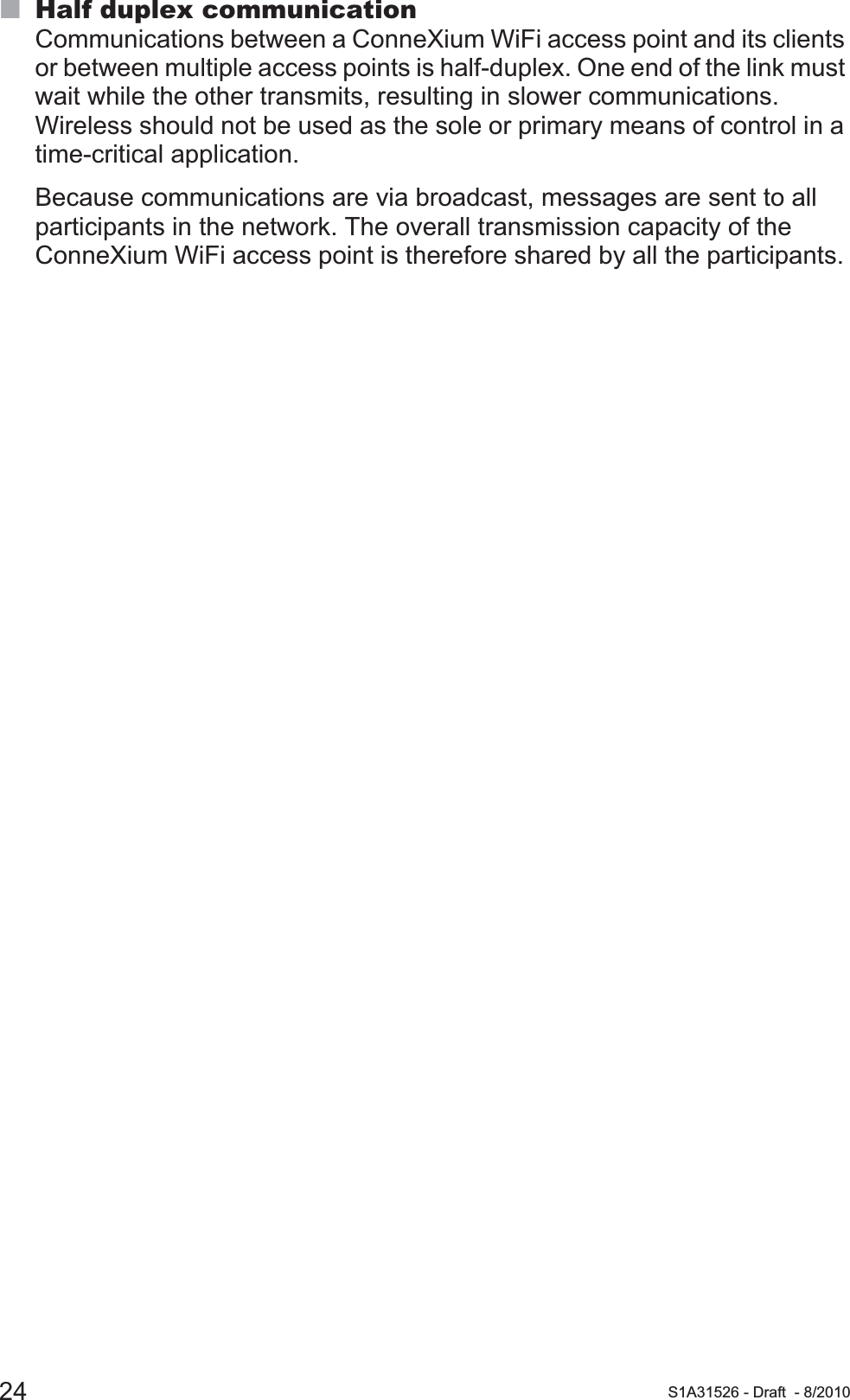 24 S1A31526 - Draft - 8/2010Half duplex communicationCommunications between a ConneXium WiFi access point and its clients or between multiple access points is half-duplex. One end of the link must wait while the other transmits, resulting in slower communications. Wireless should not be used as the sole or primary means of control in a time-critical application.Because communications are via broadcast, messages are sent to all participants in the network. The overall transmission capacity of the ConneXium WiFi access point is therefore shared by all the participants. 