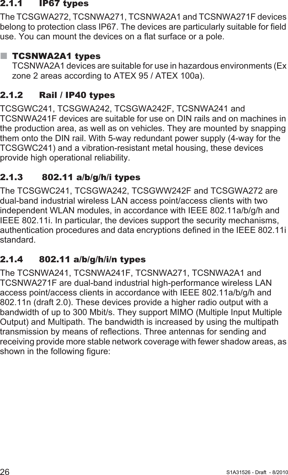 26 S1A31526 - Draft - 8/20102.1.1 IP67 typesThe TCSGWA272, TCSNWA271, TCSNWA2A1 and TCSNWA271F devices belong to protection class IP67. The devices are particularly suitable for field use. You can mount the devices on a flat surface or a pole.TCSNWA2A1 typesTCSNWA2A1 devices are suitable for use in hazardous environments (Ex zone 2 areas according to ATEX 95 / ATEX 100a).2.1.2 Rail / IP40 typesTCSGWC241, TCSGWA242, TCSGWA242F, TCSNWA241 and TCSNWA241F devices are suitable for use on DIN rails and on machines in the production area, as well as on vehicles. They are mounted by snapping them onto the DIN rail. With 5-way redundant power supply (4-way for the TCSGWC241) and a vibration-resistant metal housing, these devices provide high operational reliability. 2.1.3  802.11 a/b/g/h/i typesThe TCSGWC241, TCSGWA242, TCSGWW242F and TCSGWA272 are dual-band industrial wireless LAN access point/access clients with two independent WLAN modules, in accordance with IEEE 802.11a/b/g/h and IEEE 802.11i. In particular, the devices support the security mechanisms, authentication procedures and data encryptions defined in the IEEE 802.11i standard.2.1.4 802.11 a/b/g/h/i/n typesThe TCSNWA241, TCSNWA241F, TCSNWA271, TCSNWA2A1 and TCSNWA271F are dual-band industrial high-performance wireless LAN access point/access clients in accordance with IEEE 802.11a/b/g/h and 802.11n (draft 2.0). These devices provide a higher radio output with a bandwidth of up to 300 Mbit/s. They support MIMO (Multiple Input Multiple Output) and Multipath. The bandwidth is increased by using the multipath transmission by means of reflections. Three antennas for sending and receiving provide more stable network coverage with fewer shadow areas, as shown in the following figure: