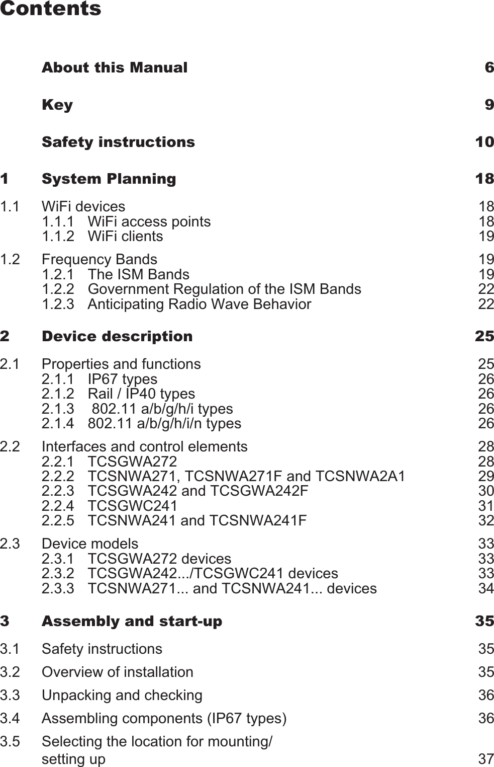 ContentsAbout this Manual 6Key 9Safety instructions 101 System Planning 181.1 WiFi devices 181.1.1 WiFi access points 181.1.2 WiFi clients 191.2 Frequency Bands 191.2.1 The ISM Bands 191.2.2 Government Regulation of the ISM Bands 221.2.3 Anticipating Radio Wave Behavior 222 Device description 252.1 Properties and functions 252.1.1 IP67 types 262.1.2 Rail / IP40 types 262.1.3  802.11 a/b/g/h/i types 262.1.4 802.11 a/b/g/h/i/n types 262.2 Interfaces and control elements 282.2.1 TCSGWA272 282.2.2 TCSNWA271, TCSNWA271F and TCSNWA2A1 292.2.3 TCSGWA242 and TCSGWA242F 302.2.4 TCSGWC241 312.2.5 TCSNWA241 and TCSNWA241F 322.3 Device models 332.3.1 TCSGWA272 devices 332.3.2 TCSGWA242.../TCSGWC241 devices 332.3.3 TCSNWA271... and TCSNWA241... devices 343 Assembly and start-up 353.1 Safety instructions 353.2 Overview of installation 353.3 Unpacking and checking 363.4 Assembling components (IP67 types) 363.5 Selecting the location for mounting/setting up 37