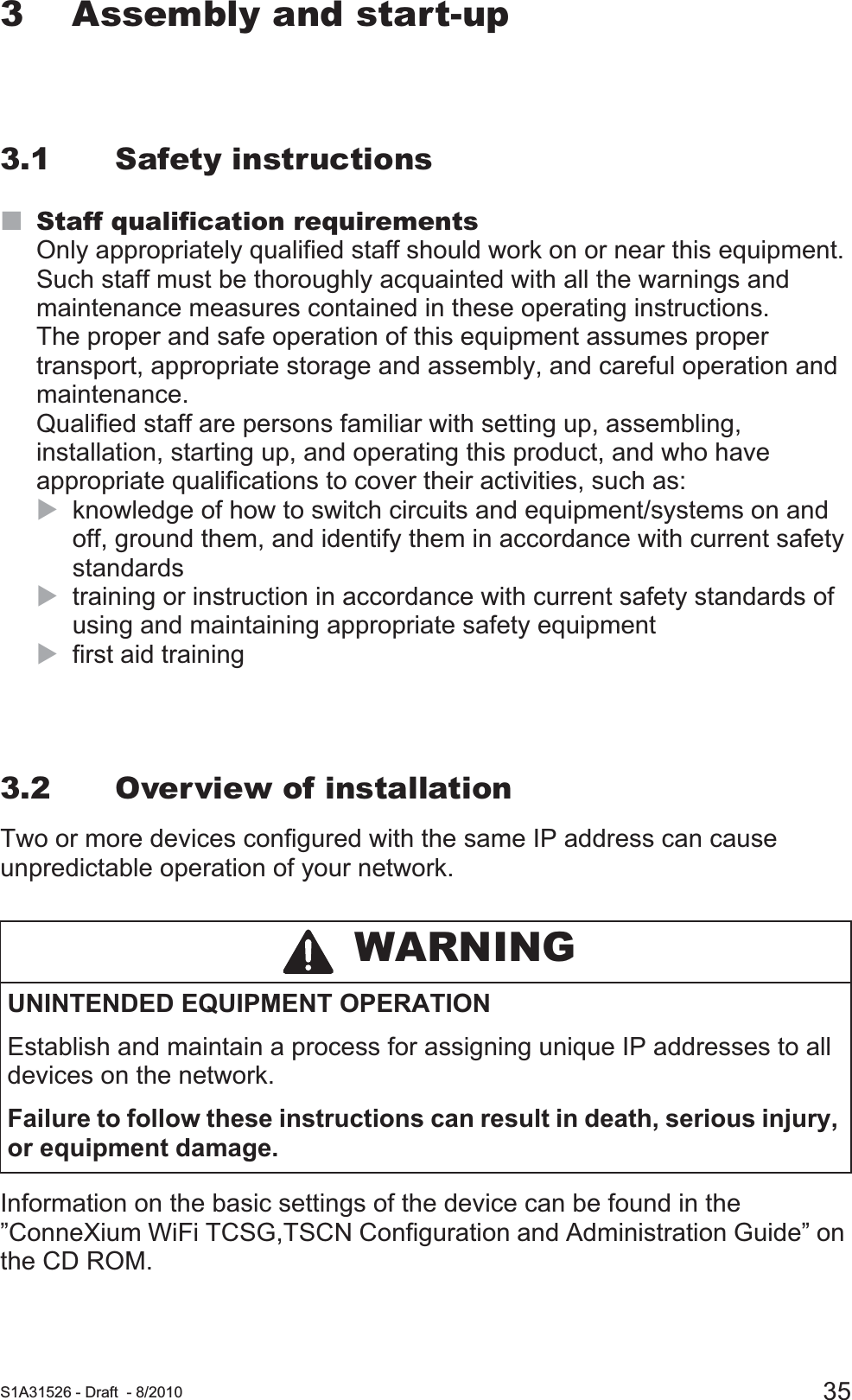  S1A31526 - Draft - 8/2010 353 Assembly and start-up3.1 Safety instructionsStaff qualification requirementsOnly appropriately qualified staff should work on or near this equipment. Such staff must be thoroughly acquainted with all the warnings and maintenance measures contained in these operating instructions.The proper and safe operation of this equipment assumes proper transport, appropriate storage and assembly, and careful operation and maintenance.Qualified staff are persons familiar with setting up, assembling, installation, starting up, and operating this product, and who have appropriate qualifications to cover their activities, such as:Xknowledge of how to switch circuits and equipment/systems on and off, ground them, and identify them in accordance with current safety standardsXtraining or instruction in accordance with current safety standards of using and maintaining appropriate safety equipmentXfirst aid training3.2 Overview of installationTwo or more devices configured with the same IP address can cause unpredictable operation of your network.Information on the basic settings of the device can be found in the ”ConneXium WiFi TCSG,TSCN Configuration and Administration Guide” on the CD ROM. WARNINGUNINTENDED EQUIPMENT OPERATIONEstablish and maintain a process for assigning unique IP addresses to all devices on the network.Failure to follow these instructions can result in death, serious injury, or equipment damage.