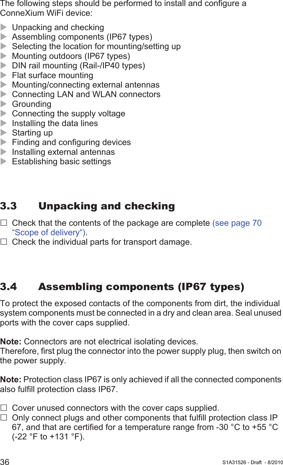 36 S1A31526 - Draft - 8/2010The following steps should be performed to install and configure a ConneXium WiFi device:XUnpacking and checkingXAssembling components (IP67 types)XSelecting the location for mounting/setting upXMounting outdoors (IP67 types)XDIN rail mounting (Rail-/IP40 types)XFlat surface mountingXMounting/connecting external antennasXConnecting LAN and WLAN connectorsXGroundingXConnecting the supply voltageXInstalling the data linesXStarting upXFinding and configuring devicesXInstalling external antennasXEstablishing basic settings3.3 Unpacking and checkingCheck that the contents of the package are complete (see page 70 “Scope of delivery“).Check the individual parts for transport damage.3.4 Assembling components (IP67 types)To protect the exposed contacts of the components from dirt, the individual system components must be connected in a dry and clean area. Seal unused ports with the cover caps supplied.Note: Connectors are not electrical isolating devices.Therefore, first plug the connector into the power supply plug, then switch on the power supply.Note: Protection class IP67 is only achieved if all the connected components also fulfill protection class IP67.Cover unused connectors with the cover caps supplied.Only connect plugs and other components that fulfill protection class IP 67, and that are certified for a temperature range from -30 °C to +55 °C (-22 °F to +131 °F).