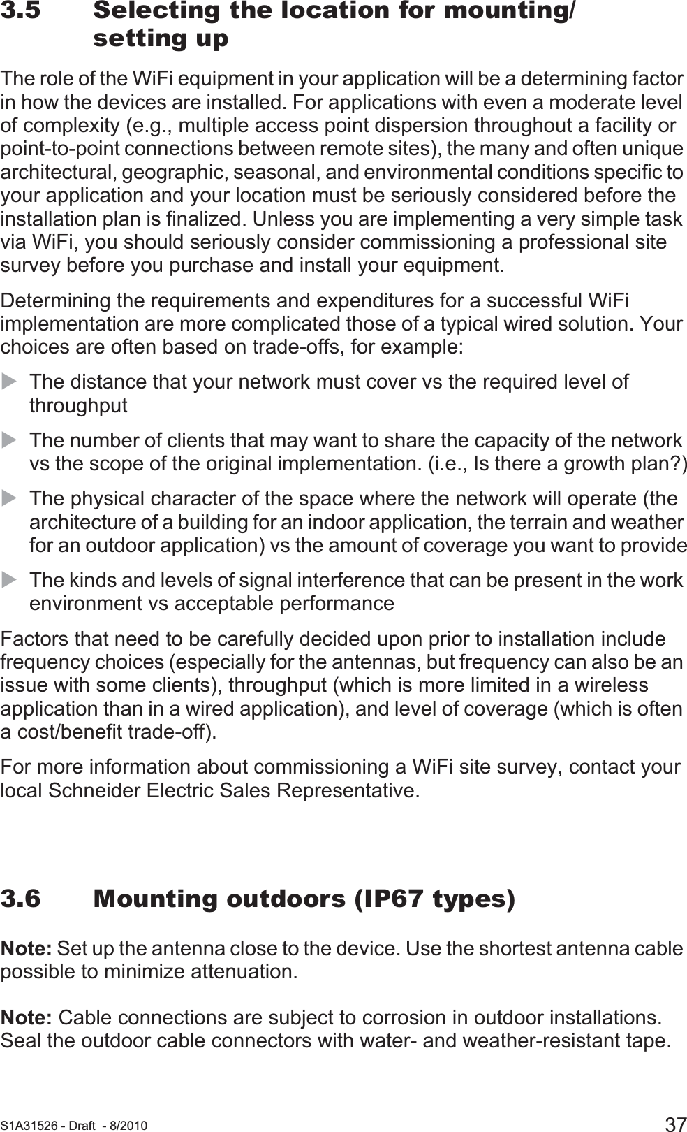  S1A31526 - Draft - 8/2010 373.5 Selecting the location for mounting/setting upThe role of the WiFi equipment in your application will be a determining factor in how the devices are installed. For applications with even a moderate level of complexity (e.g., multiple access point dispersion throughout a facility or point-to-point connections between remote sites), the many and often unique architectural, geographic, seasonal, and environmental conditions specific to your application and your location must be seriously considered before the installation plan is finalized. Unless you are implementing a very simple task via WiFi, you should seriously consider commissioning a professional site survey before you purchase and install your equipment.Determining the requirements and expenditures for a successful WiFi implementation are more complicated those of a typical wired solution. Your choices are often based on trade-offs, for example:XThe distance that your network must cover vs the required level of throughputXThe number of clients that may want to share the capacity of the network vs the scope of the original implementation. (i.e., Is there a growth plan?)XThe physical character of the space where the network will operate (the architecture of a building for an indoor application, the terrain and weather for an outdoor application) vs the amount of coverage you want to provideXThe kinds and levels of signal interference that can be present in the work environment vs acceptable performanceFactors that need to be carefully decided upon prior to installation include frequency choices (especially for the antennas, but frequency can also be an issue with some clients), throughput (which is more limited in a wireless application than in a wired application), and level of coverage (which is often a cost/benefit trade-off). For more information about commissioning a WiFi site survey, contact your local Schneider Electric Sales Representative.3.6 Mounting outdoors (IP67 types)Note: Set up the antenna close to the device. Use the shortest antenna cable possible to minimize attenuation.Note: Cable connections are subject to corrosion in outdoor installations.Seal the outdoor cable connectors with water- and weather-resistant tape.