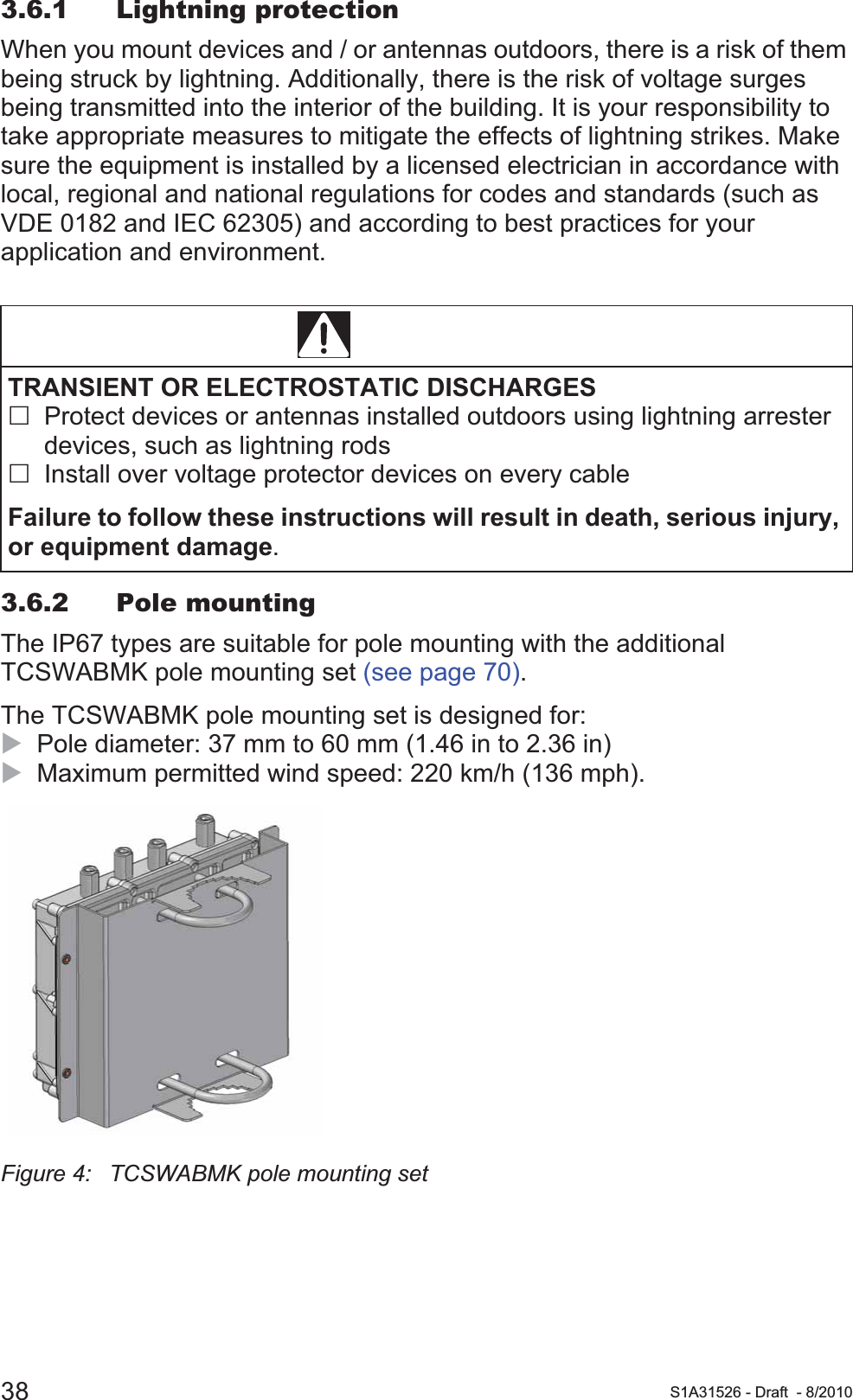 38 S1A31526 - Draft - 8/20103.6.1 Lightning protectionWhen you mount devices and / or antennas outdoors, there is a risk of them being struck by lightning. Additionally, there is the risk of voltage surges being transmitted into the interior of the building. It is your responsibility to take appropriate measures to mitigate the effects of lightning strikes. Make sure the equipment is installed by a licensed electrician in accordance with local, regional and national regulations for codes and standards (such as VDE 0182 and IEC 62305) and according to best practices for your application and environment.3.6.2 Pole mountingThe IP67 types are suitable for pole mounting with the additional TCSWABMK pole mounting set (see page 70).The TCSWABMK pole mounting set is designed for:XPole diameter: 37 mm to 60 mm (1.46 in to 2.36 in)XMaximum permitted wind speed: 220 km/h (136 mph).Figure 4: TCSWABMK pole mounting set DANGERTRANSIENT OR ELECTROSTATIC DISCHARGESProtect devices or antennas installed outdoors using lightning arrester devices, such as lightning rodsInstall over voltage protector devices on every cableFailure to follow these instructions will result in death, serious injury, or equipment damage.