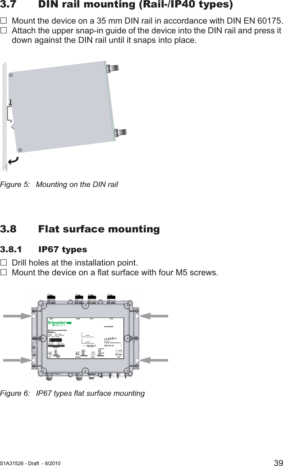  S1A31526 - Draft - 8/2010 393.7 DIN rail mounting (Rail-/IP40 types)Mount the device on a 35 mm DIN rail in accordance with DIN EN 60175.Attach the upper snap-in guide of the device into the DIN rail and press it down against the DIN rail until it snaps into place.Figure 5: Mounting on the DIN rail3.8 Flat surface mounting3.8.1 IP67 typesDrill holes at the installation point.Mount the device on a flat surface with four M5 screws.Figure 6: IP67 types flat surface mounting   1  +24V DC   2   0V   3   0V   4  +24V DC   5   NCPin  Function432154123   1  TD +   2  RD +   3  TD -   4  RD -Pin  Function4123   1  TX   2  RX   3  N.C.   4  GNDPin  FunctionEthernet Power LEDWLAN1WLAN2PLS/DAResetV. 2 4AUX1 AUX2Main2Main1IEC 61131-2AcN998Compatible to IEEE 802.3af, Mode AMAC: xxxxxxxxxxxx LAN WLAN MAC 2WLAN MAC 1170 mA   (PoE):IinCLASS 2:  Uin48 VDC420 mA:IinCLASS 224 VDC: UinWiFi 802.11g AccessPoint IP67ModiconConneXium WiFiPV: 01     RL: 00     SV: 08.00DOM: YYWW                  Made in Germany21054600500210546005003   595864   105956