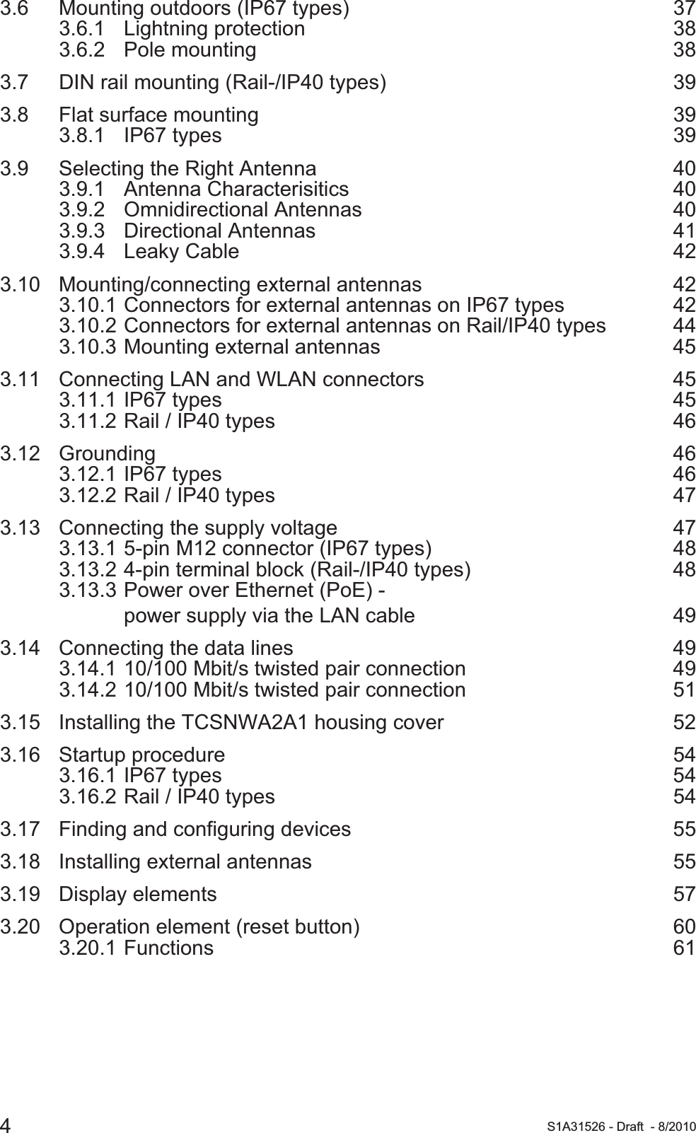 4S1A31526 - Draft - 8/20103.6 Mounting outdoors (IP67 types) 373.6.1 Lightning protection 383.6.2 Pole mounting 383.7 DIN rail mounting (Rail-/IP40 types) 393.8 Flat surface mounting 393.8.1 IP67 types 393.9 Selecting the Right Antenna 403.9.1 Antenna Characterisitics 403.9.2 Omnidirectional Antennas 403.9.3 Directional Antennas 413.9.4 Leaky Cable 423.10 Mounting/connecting external antennas 423.10.1 Connectors for external antennas on IP67 types 423.10.2 Connectors for external antennas on Rail/IP40 types 443.10.3 Mounting external antennas 453.11 Connecting LAN and WLAN connectors 453.11.1 IP67 types 453.11.2 Rail / IP40 types 463.12 Grounding 463.12.1 IP67 types 463.12.2 Rail / IP40 types 473.13 Connecting the supply voltage 473.13.1 5-pin M12 connector (IP67 types) 483.13.2 4-pin terminal block (Rail-/IP40 types) 483.13.3 Power over Ethernet (PoE) - power supply via the LAN cable 493.14 Connecting the data lines 493.14.1 10/100 Mbit/s twisted pair connection 493.14.2 10/100 Mbit/s twisted pair connection 513.15 Installing the TCSNWA2A1 housing cover  523.16 Startup procedure 543.16.1 IP67 types 543.16.2 Rail / IP40 types 543.17 Finding and configuring devices 553.18 Installing external antennas 553.19 Display elements 573.20 Operation element (reset button) 603.20.1 Functions 61