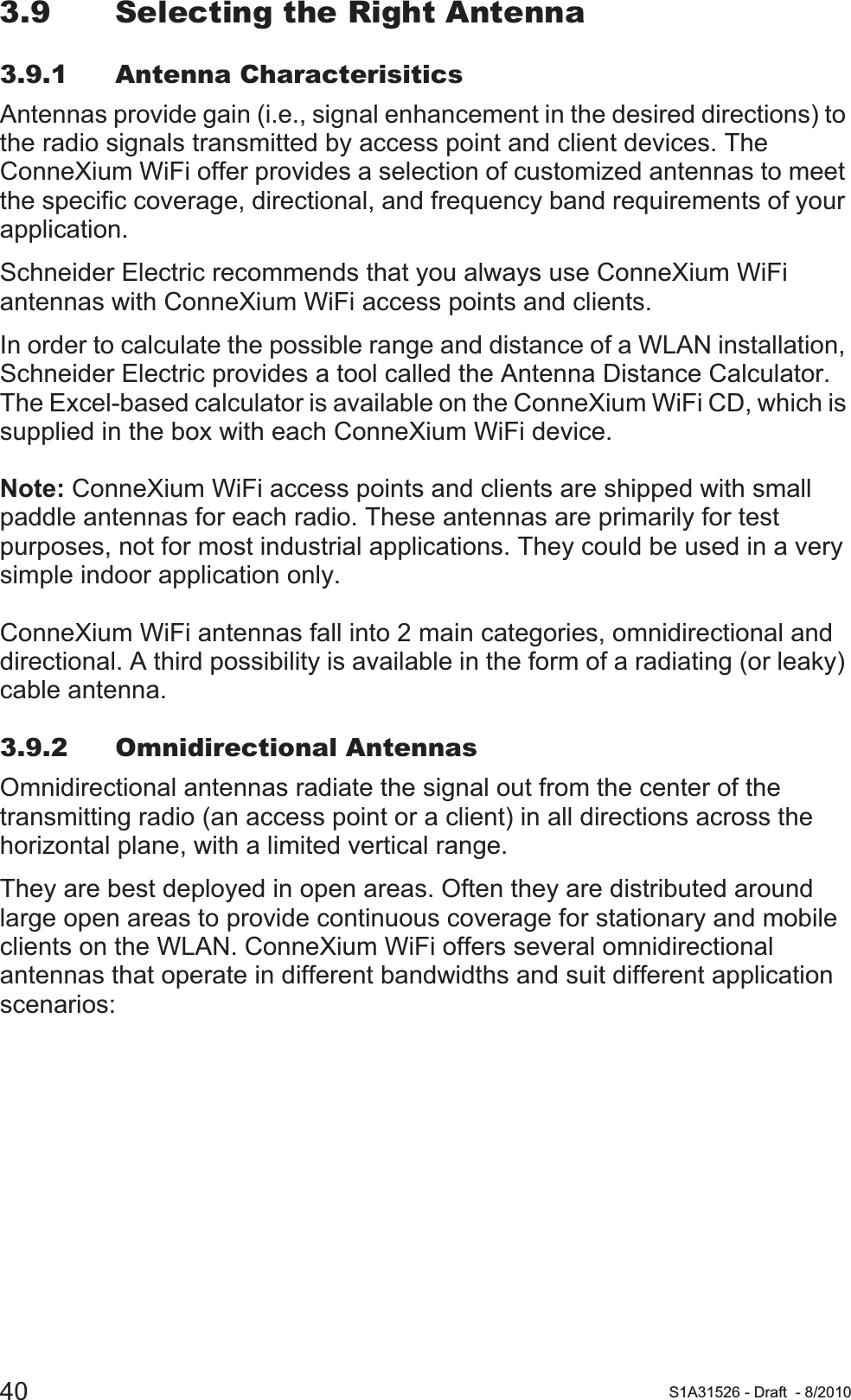 40 S1A31526 - Draft - 8/20103.9 Selecting the Right Antenna3.9.1 Antenna CharacterisiticsAntennas provide gain (i.e., signal enhancement in the desired directions) to the radio signals transmitted by access point and client devices. The ConneXium WiFi offer provides a selection of customized antennas to meet the specific coverage, directional, and frequency band requirements of your application.Schneider Electric recommends that you always use ConneXium WiFi antennas with ConneXium WiFi access points and clients.In order to calculate the possible range and distance of a WLAN installation, Schneider Electric provides a tool called the Antenna Distance Calculator. The Excel-based calculator is available on the ConneXium WiFi CD, which is supplied in the box with each ConneXium WiFi device.Note: ConneXium WiFi access points and clients are shipped with small paddle antennas for each radio. These antennas are primarily for test purposes, not for most industrial applications. They could be used in a very simple indoor application only.ConneXium WiFi antennas fall into 2 main categories, omnidirectional and directional. A third possibility is available in the form of a radiating (or leaky) cable antenna.3.9.2 Omnidirectional AntennasOmnidirectional antennas radiate the signal out from the center of the transmitting radio (an access point or a client) in all directions across the horizontal plane, with a limited vertical range.They are best deployed in open areas. Often they are distributed around large open areas to provide continuous coverage for stationary and mobile clients on the WLAN. ConneXium WiFi offers several omnidirectional antennas that operate in different bandwidths and suit different application scenarios: 