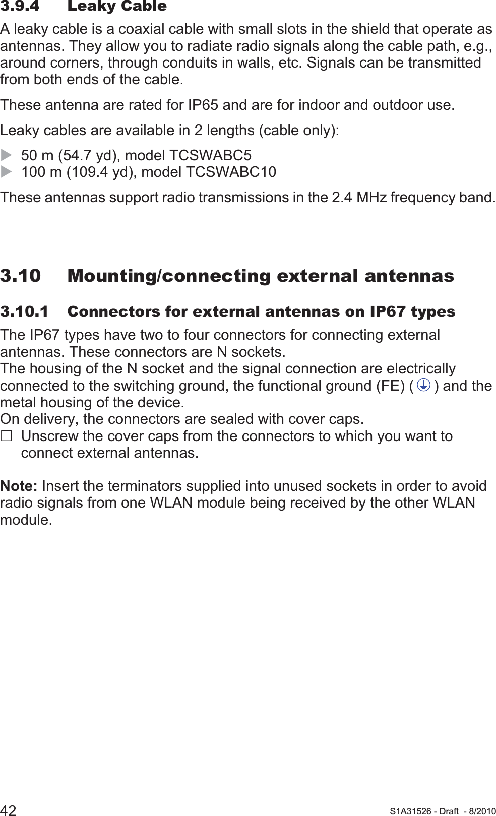 42 S1A31526 - Draft - 8/20103.9.4 Leaky CableA leaky cable is a coaxial cable with small slots in the shield that operate as antennas. They allow you to radiate radio signals along the cable path, e.g., around corners, through conduits in walls, etc. Signals can be transmitted from both ends of the cable.These antenna are rated for IP65 and are for indoor and outdoor use. Leaky cables are available in 2 lengths (cable only):X50 m (54.7 yd), model TCSWABC5X100 m (109.4 yd), model TCSWABC10These antennas support radio transmissions in the 2.4 MHz frequency band.3.10 Mounting/connecting external antennas3.10.1 Connectors for external antennas on IP67 typesThe IP67 types have two to four connectors for connecting external antennas. These connectors are N sockets.The housing of the N socket and the signal connection are electrically connected to the switching ground, the functional ground (FE) ( ) and the metal housing of the device.On delivery, the connectors are sealed with cover caps.Unscrew the cover caps from the connectors to which you want to connect external antennas.Note: Insert the terminators supplied into unused sockets in order to avoid radio signals from one WLAN module being received by the other WLAN module. 