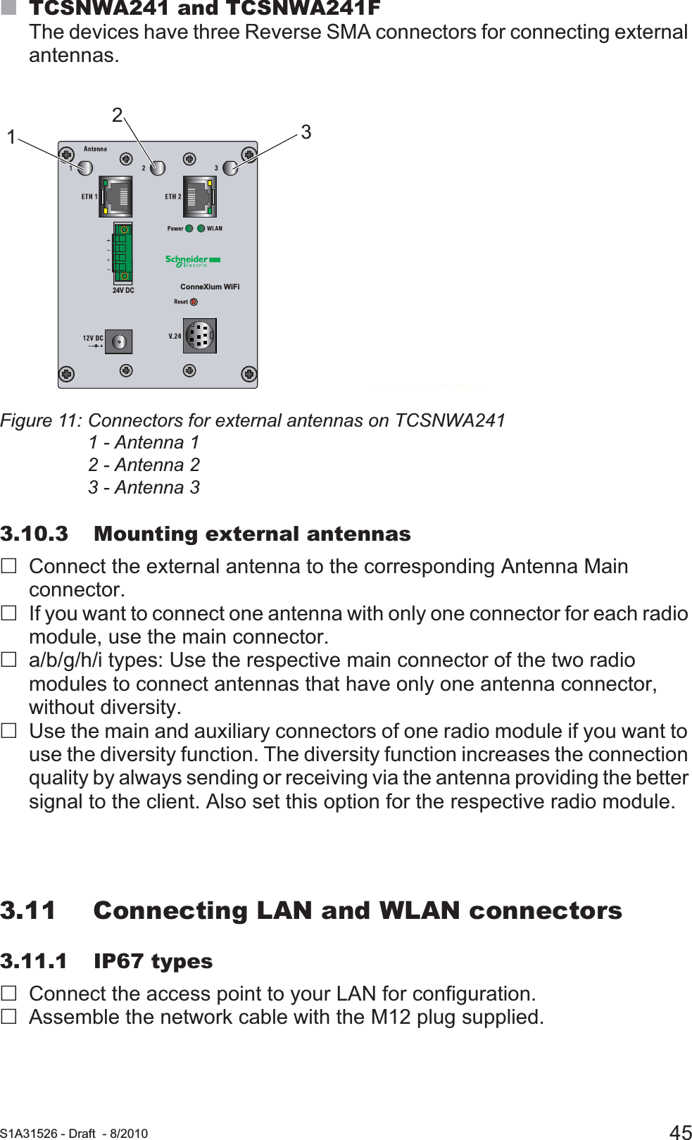  S1A31526 - Draft - 8/2010 45TCSNWA241 and TCSNWA241FThe devices have three Reverse SMA connectors for connecting external antennas. Figure 11: Connectors for external antennas on TCSNWA2411 - Antenna 12 - Antenna 23 - Antenna 33.10.3 Mounting external antennasConnect the external antenna to the corresponding Antenna Main connector. If you want to connect one antenna with only one connector for each radio module, use the main connector.a/b/g/h/i types: Use the respective main connector of the two radio modules to connect antennas that have only one antenna connector, without diversity.Use the main and auxiliary connectors of one radio module if you want to use the diversity function. The diversity function increases the connection quality by always sending or receiving via the antenna providing the better signal to the client. Also set this option for the respective radio module.3.11 Connecting LAN and WLAN connectors3.11.1 IP67 typesConnect the access point to your LAN for configuration.Assemble the network cable with the M12 plug supplied.ConneXium WiFi24V DC123