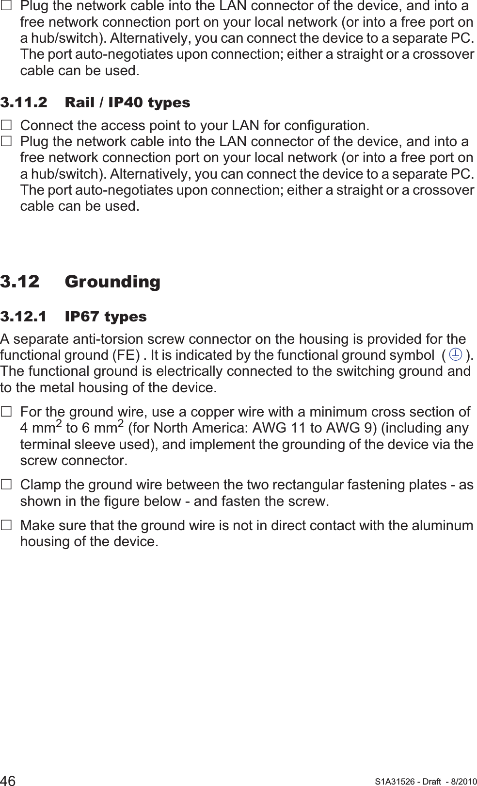 46 S1A31526 - Draft - 8/2010Plug the network cable into the LAN connector of the device, and into a free network connection port on your local network (or into a free port on a hub/switch). Alternatively, you can connect the device to a separate PC. The port auto-negotiates upon connection; either a straight or a crossover cable can be used.3.11.2 Rail / IP40 typesConnect the access point to your LAN for configuration.Plug the network cable into the LAN connector of the device, and into a free network connection port on your local network (or into a free port on a hub/switch). Alternatively, you can connect the device to a separate PC. The port auto-negotiates upon connection; either a straight or a crossover cable can be used.3.12 Grounding3.12.1 IP67 typesA separate anti-torsion screw connector on the housing is provided for the functional ground (FE) . It is indicated by the functional ground symbol  ( ). The functional ground is electrically connected to the switching ground and to the metal housing of the device.For the ground wire, use a copper wire with a minimum cross section of 4 mm2 to 6 mm2 (for North America: AWG 11 to AWG 9) (including any terminal sleeve used), and implement the grounding of the device via the screw connector.Clamp the ground wire between the two rectangular fastening plates - as shown in the figure below - and fasten the screw.Make sure that the ground wire is not in direct contact with the aluminum housing of the device.